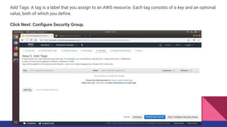 Add Tags: A tag is a label that you assign to an AWS resource. Each tag consists of a key and an optional
value, both of which you define.
Click Next: Configure Security Group.
 