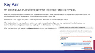 Key Pair
On clicking Launch, you’ll see a prompt to select or create a key pair.
A key pair is used to securely access your Linux instance using SSH. AWS stores the public part of the key pair which is just like a house lock.
You download and use the private part of the key pair which is just like a house key.
Select Create a new key pair and give it a name of your choice. Next click the Download Key Pair button.
After you download the key, you will want to store your key in a secure location. If you lose your key, you won't be able to access your
instance. If someone else gets access to your key, they will be able to access your instance.
After you have stored your key pair, click Launch Instance to start your Linux instance.
 