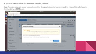 b. You will be asked to confirm your termination - select Yes, Terminate.
Note: This process can take several seconds to complete. Once your instance has been terminated, the Instance State will change to
terminated on your EC2 Console.
 