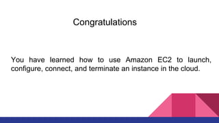 Congratulations
You have learned how to use Amazon EC2 to launch,
configure, connect, and terminate an instance in the cloud.
 