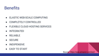 Benefits
● ELASTIC WEB-SCALE COMPUTING
● COMPLETELY CONTROLLED
● FLEXIBLE CLOUD HOSTING SERVICES
● INTEGRATED
● RELIABLE
● SECURE
● INEXPENSIVE
● EASY TO START
Source: https://aws.amazon.com/ec2
 
