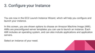 3. Configure your Instance
You are now in the EC2 Launch Instance Wizard, which will help you configure and
launch your instance.
In this screen, you are shown options to choose an Amazon Machine Image (AMI).
AMIs are preconfigured server templates you can use to launch an instance. Each
AMI includes an operating system, and can also include applications and application
servers.
Select an instance of your need.
 