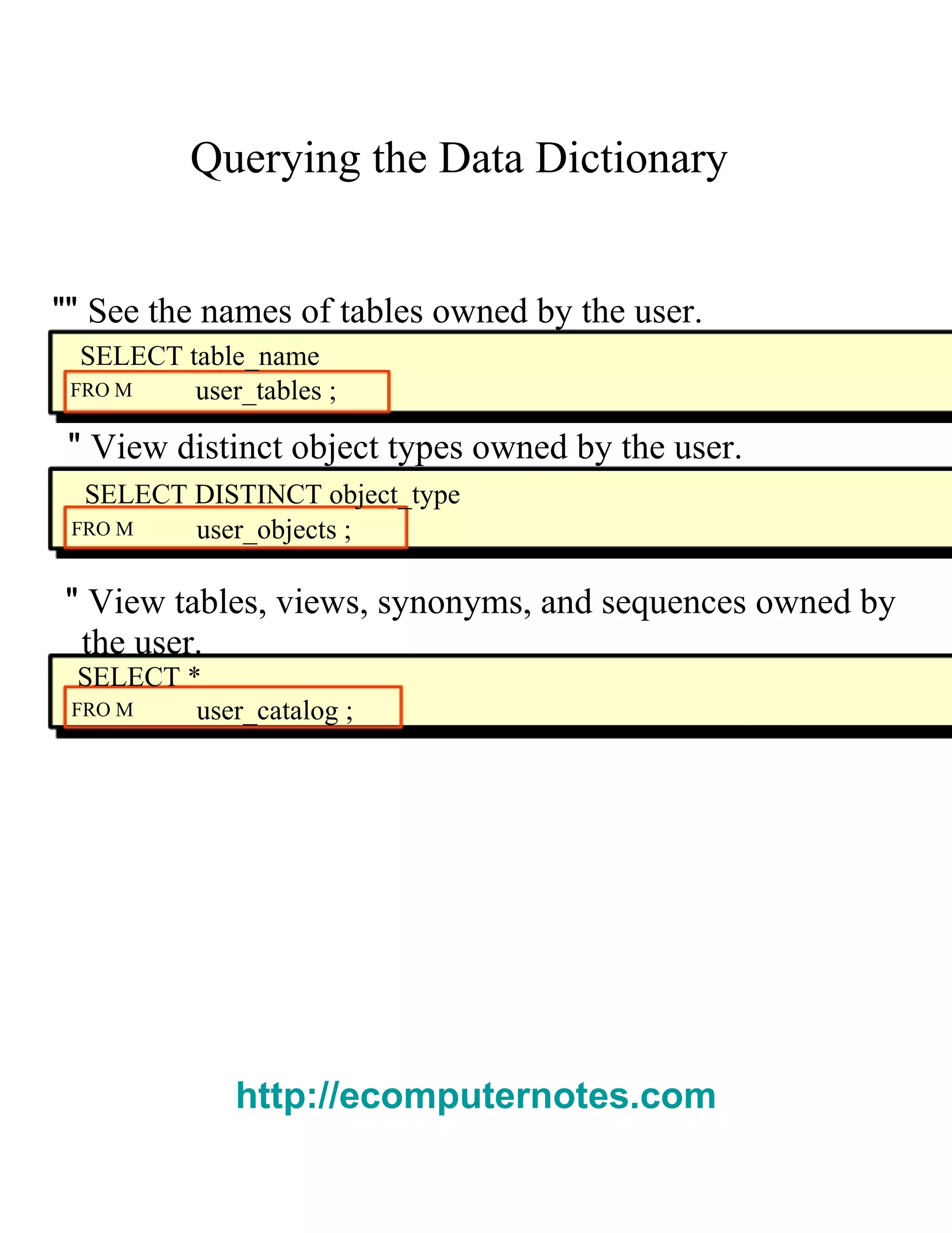 Querying the Data Dictionary  ""  See the names of tables owned by the user.  SELECT table_name  FRO M  user_tables ;  "  View distinct object types owned by the user.  SELECT DISTINCT object_type  FRO M  user_objects ;  "  View tables, views, synonyms, and sequences owned by  the user.  SELECT *  FRO M  user_catalog ;  http://ecomputernotes.com 