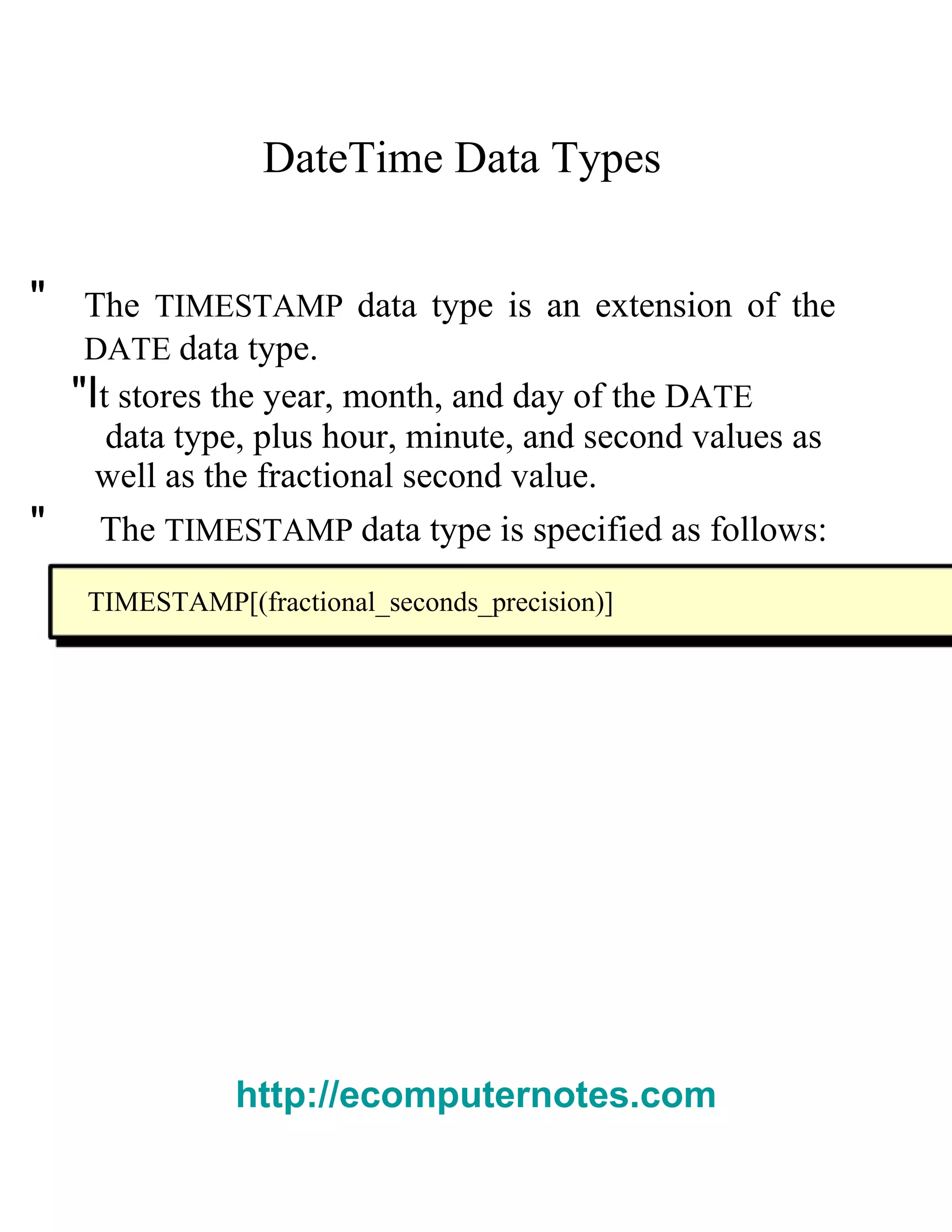 DateTime Data Types  "  The   TIMESTAMP   data type is an extension of the  DATE   data type.  "I t stores the year, month, and day of the  D ATE  data type, plus hour, minute, and second values as  well as the fractional second value.  "  The   TIMESTAMP   data type is specified as follows:  TIMESTAMP[(fractional_seconds_precision)]  http://ecomputernotes.com 