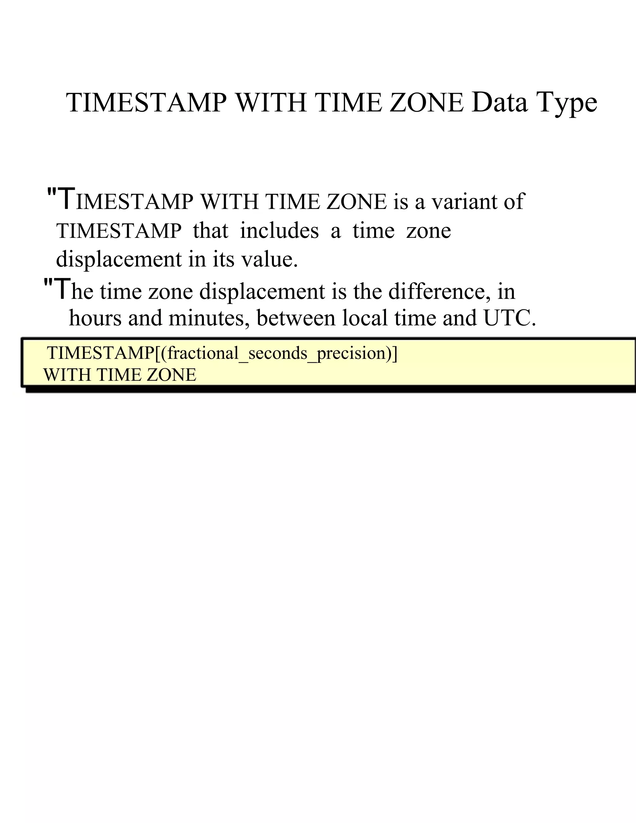 TIMESTAMP WITH TIME ZONE   Data Type  "T IMESTAMP WITH TIME ZONE  i s a variant of  TIMESTAMP   that includes a time zone displacement in its value.  "T he time zone displacement is the difference, in  hours and minutes, between local time and UTC.  TIMESTAMP[(fractional_seconds_precision)]  WITH TIME ZONE  