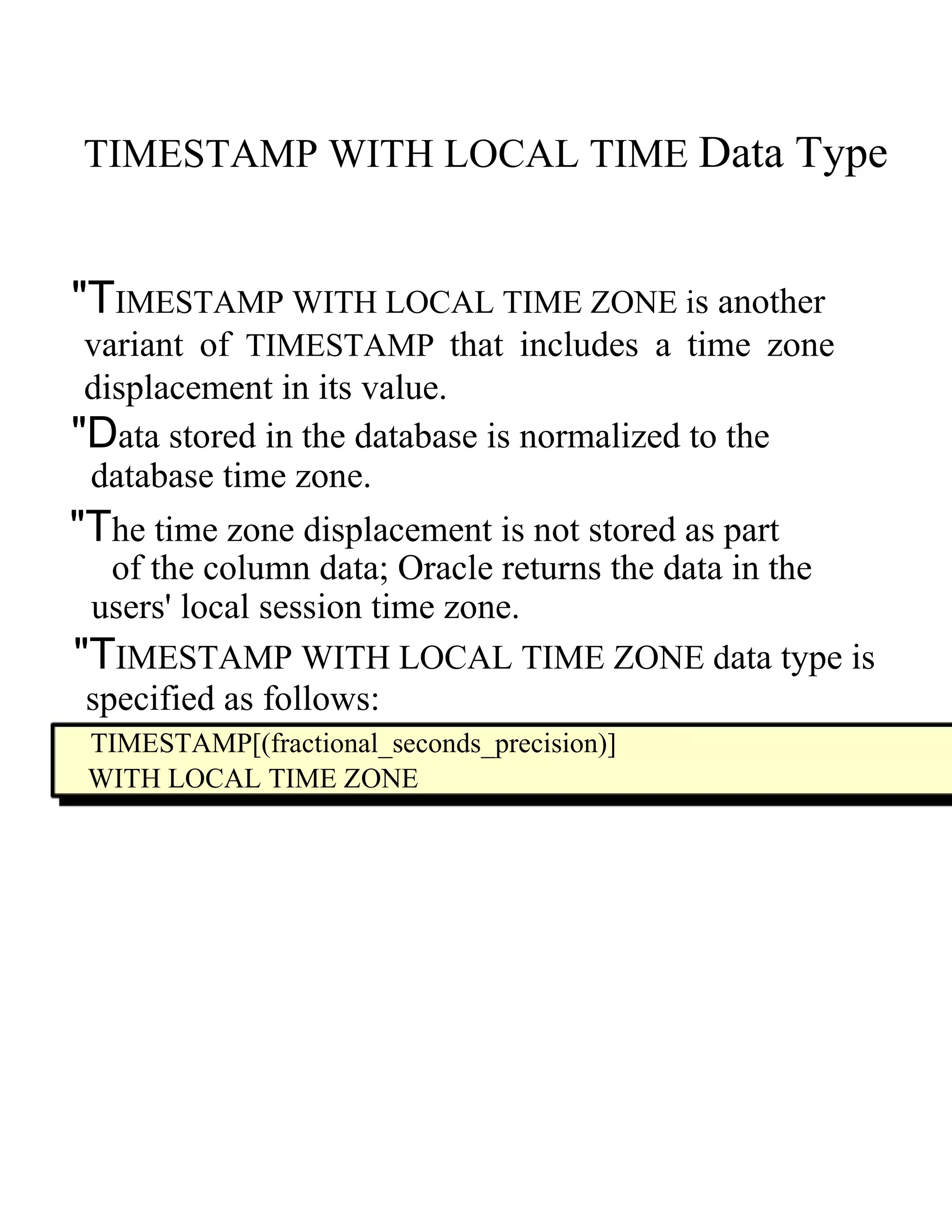 TIMESTAMP WITH LOCAL TIME   Data Type  "T IMESTAMP WITH LOCAL TIME ZONE  i s another  variant of   TIMESTAMP   that includes a time zone displacement in its value.  "D ata stored in the database is normalized to the  database time zone.  "T he time zone displacement is not stored as part  of the column data; Oracle returns the data in the  users' local session time zone.  "T IMESTAMP WITH LOCAL TIME ZONE  d ata type is  specified as follows:  TIMESTAMP[(fractional_seconds_precision)]  WITH LOCAL TIME ZONE  
