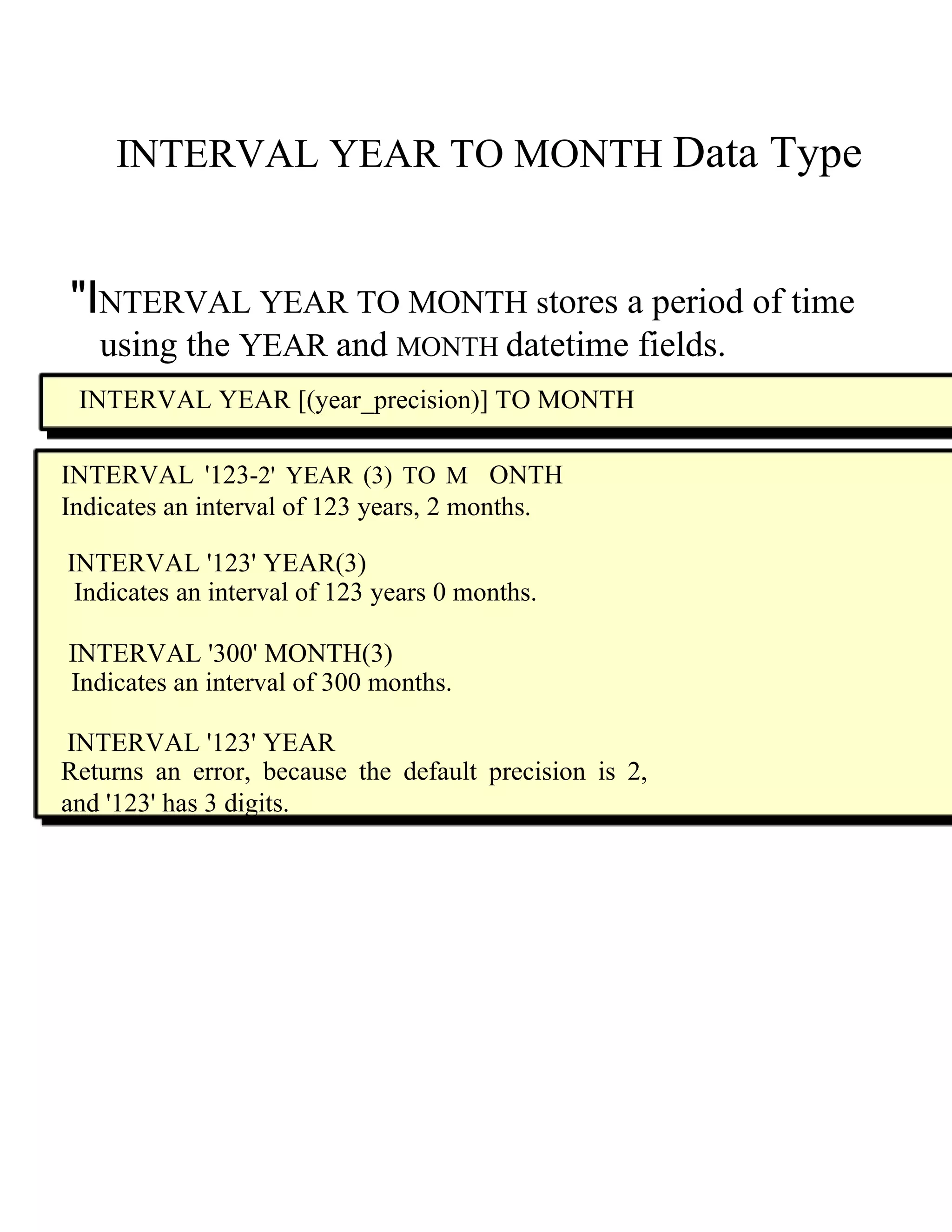 INTERVAL YEAR TO MONTH   Data Type  "I NTERVAL YEAR TO MONTH  s tores a period of time  using the   YEAR   and   MONTH   datetime fields.  INTERVAL YEAR [(year_precision)] TO MONTH  INTERVAL '123- 2' YEAR (3) TO M   ONTH Indicates an interval of 123 years, 2 months.  INTERVAL '123' YEAR(3)  Indicates an interval of 123 years 0 months.  INTERVAL '300' MONTH(3)  Indicates an interval of 300 months.  INTERVAL '123' YEAR  Returns an error, because the default precision is 2, and '123' has 3 digits.  