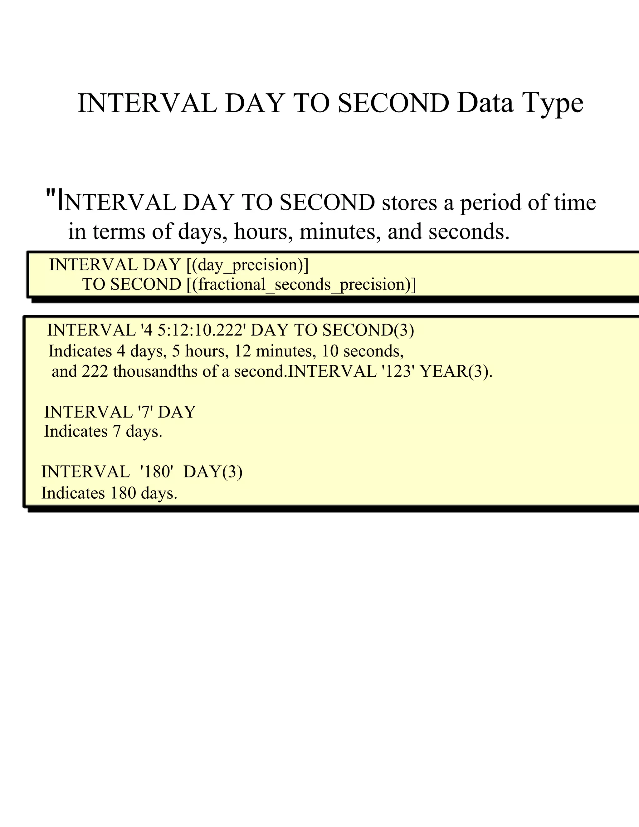 INTERVAL DAY TO SECOND   Data Type  "I NTERVAL DAY TO SECOND  s tores a period of time  in terms of days, hours, minutes, and seconds.  INTERVAL DAY [(day_precision)]  TO SECOND [(fractional_seconds_precision)]  INTERVAL '4 5:12:10.222' DAY TO SECOND(3)  Indicates 4 days, 5 hours, 12 minutes, 10 seconds,  and 222 thousandths of a second.INTERVAL '123' YEAR(3).  INTERVAL '7' DAY  Indicates 7 days.  INTERVAL '180' DAY(3) Indicates 180 days.  