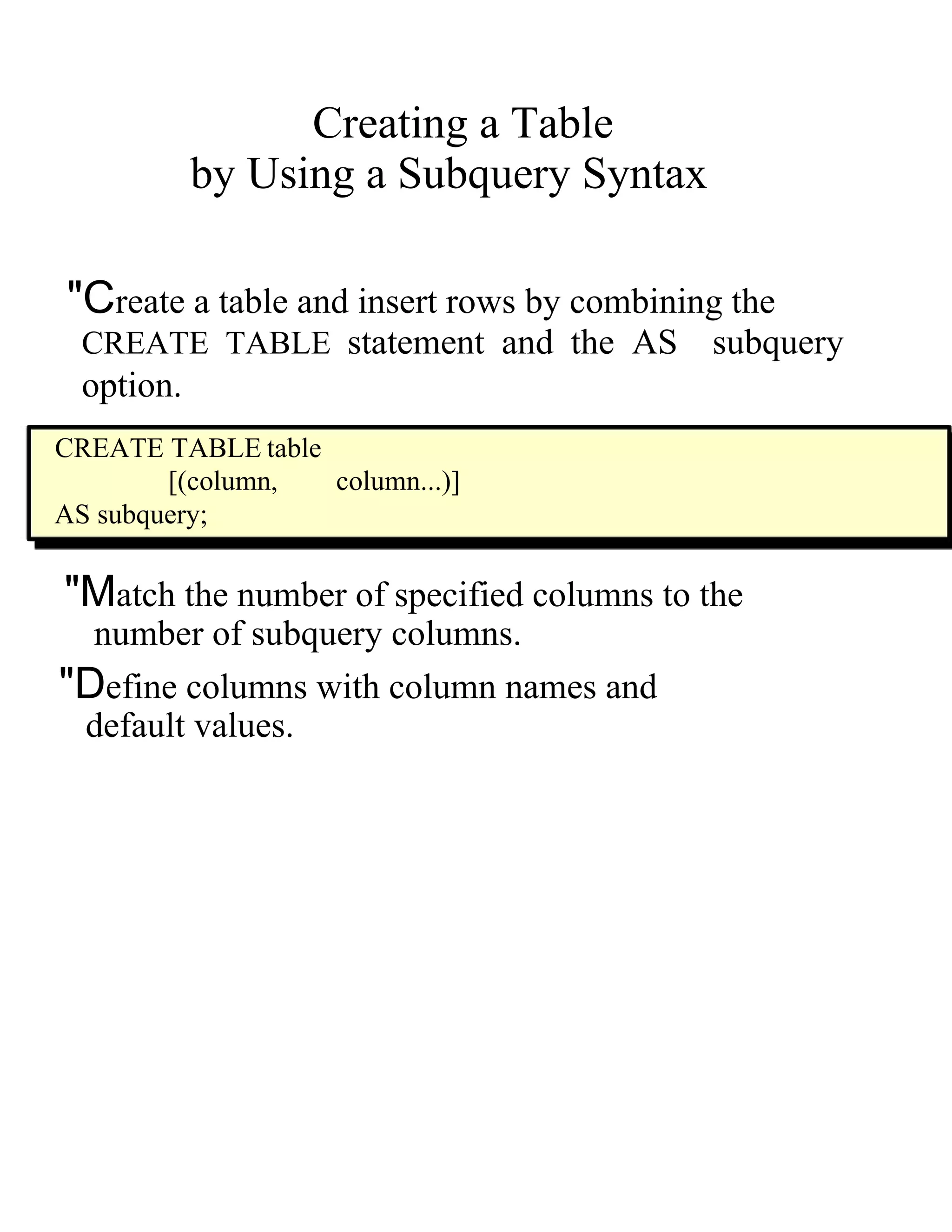 Creating a Table  by Using a Subquery Syntax  "C reate a table and insert rows by combining the  CREATE TABLE   statement and the   AS   subquery  option.  CREATE TABLE   table  [( column ,  column ...)]  AS   subquery;  "M atch the number of specified columns to the  number of subquery columns.  "D efine columns with column names and  default values.  
