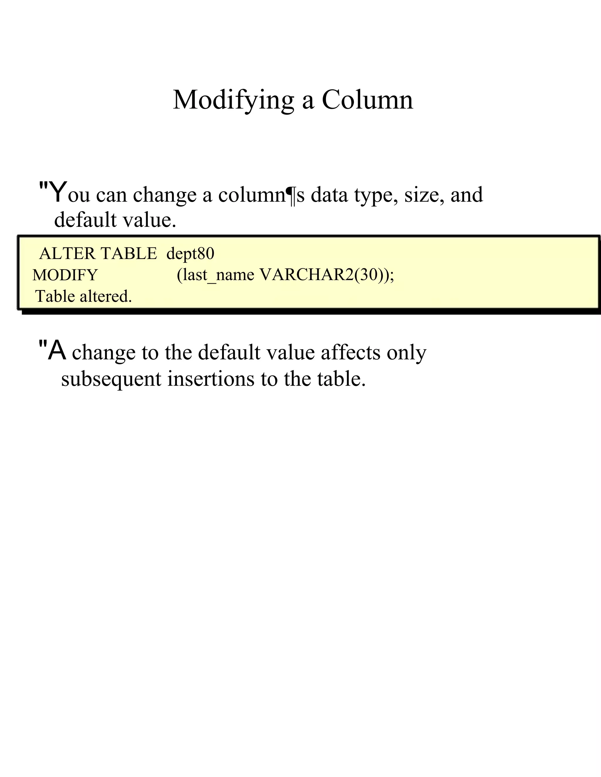 Modifying a Column  "Y ou can change a column¶s data type, size, and  default value.  ALTER TABLE  dept80  MODIFY  (last_name VARCHAR2(30));  Table altered.  "A  change to the default value affects only  subsequent insertions to the table.  