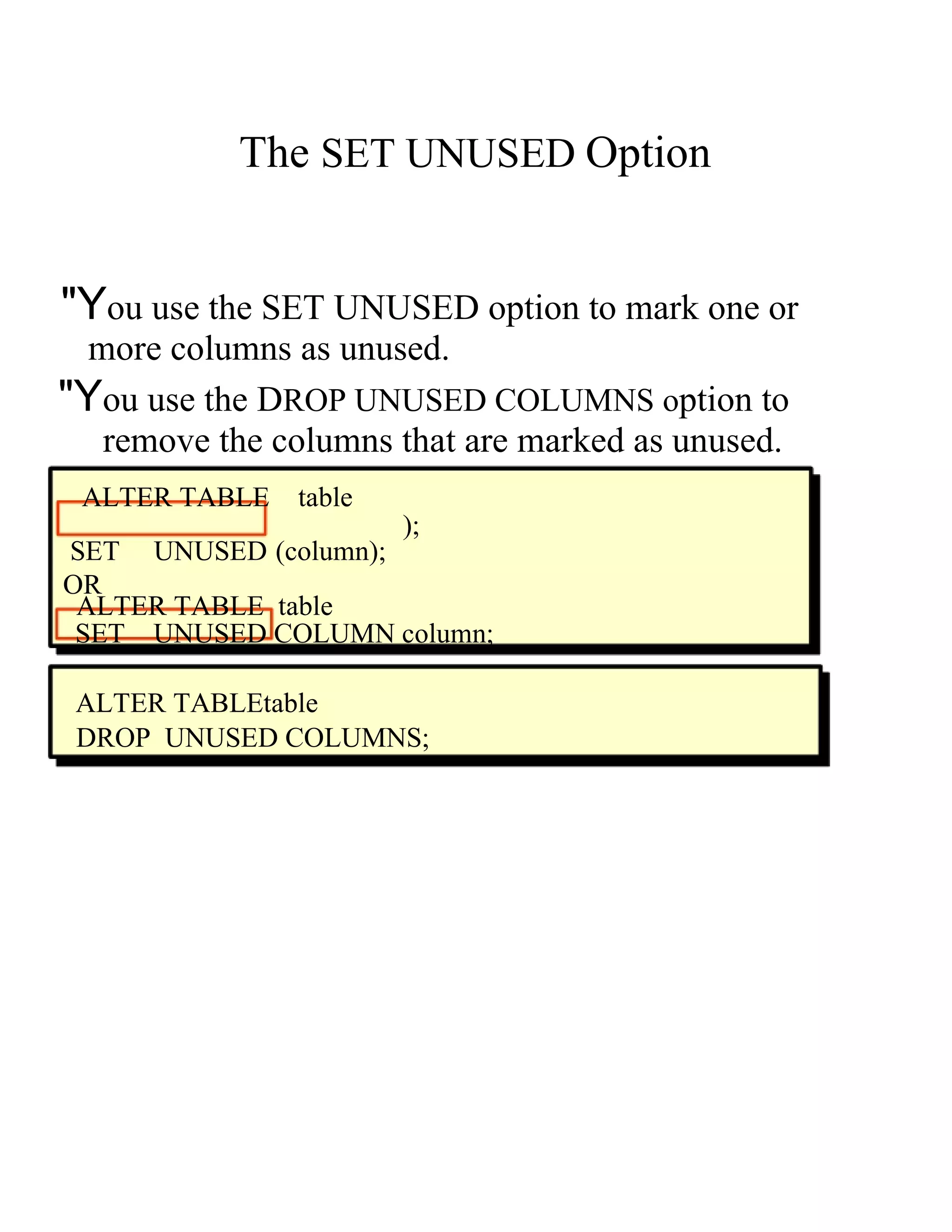 The   SET UNUSED   Option  "Y ou use the  S ET UNUSED  o ption to mark one or  more columns as unused.  "Y ou use the  D ROP UNUSED COLUMNS  o ption to  remove the columns that are marked as unused.  ALTER TABLE   table  );  SET  UNUSED ( column ); OR  ALTER TABLE  table  SET  UNUSED COLUMN   column;  ALTER TABLEt able  DROP  UNUSED COLUMNS;  