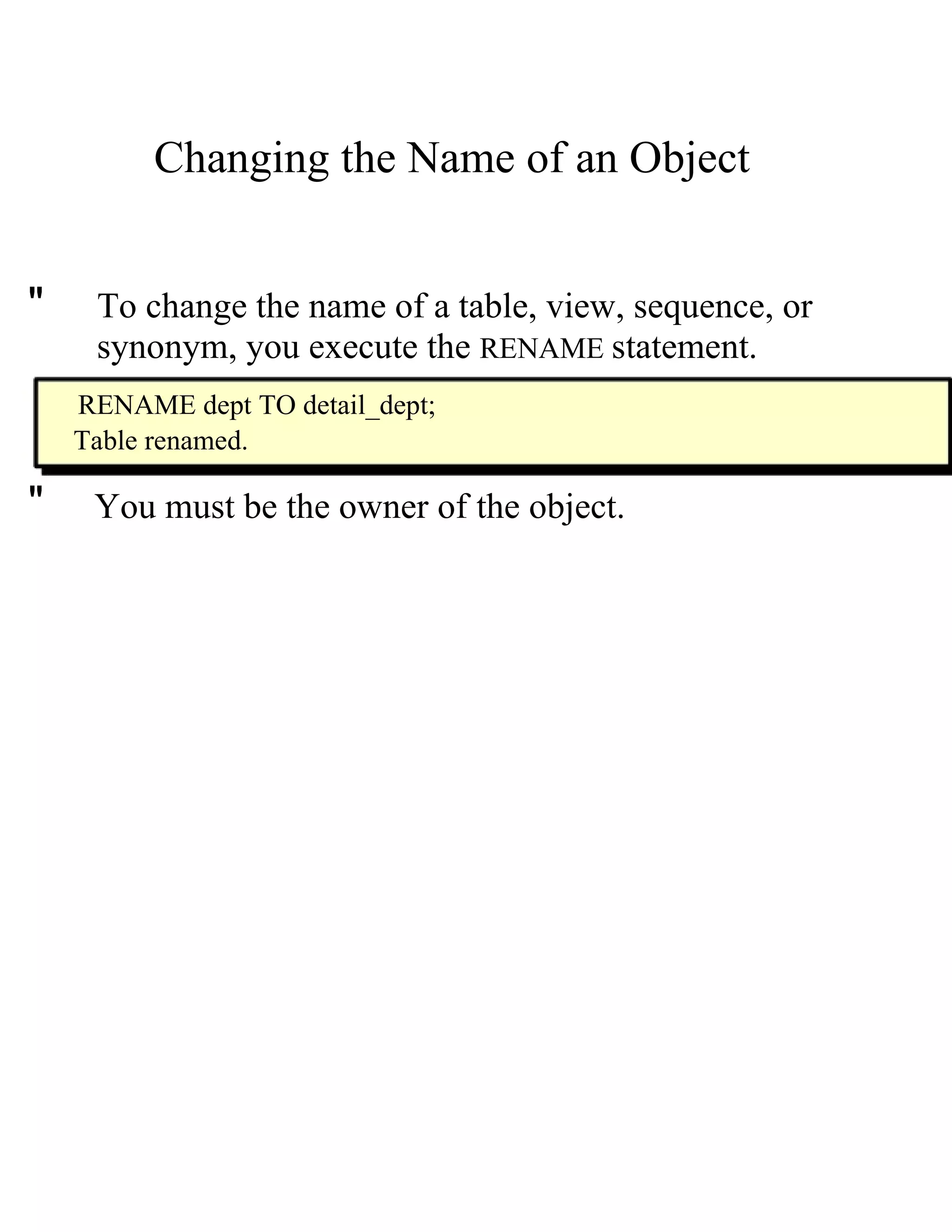 Changing the Name of an Object  "  To change the name of a table, view, sequence, or  synonym, you execute the   RENAME   statement.  RENAME dept TO detail_dept;  Table renamed.  "  You must be the owner of the object.  