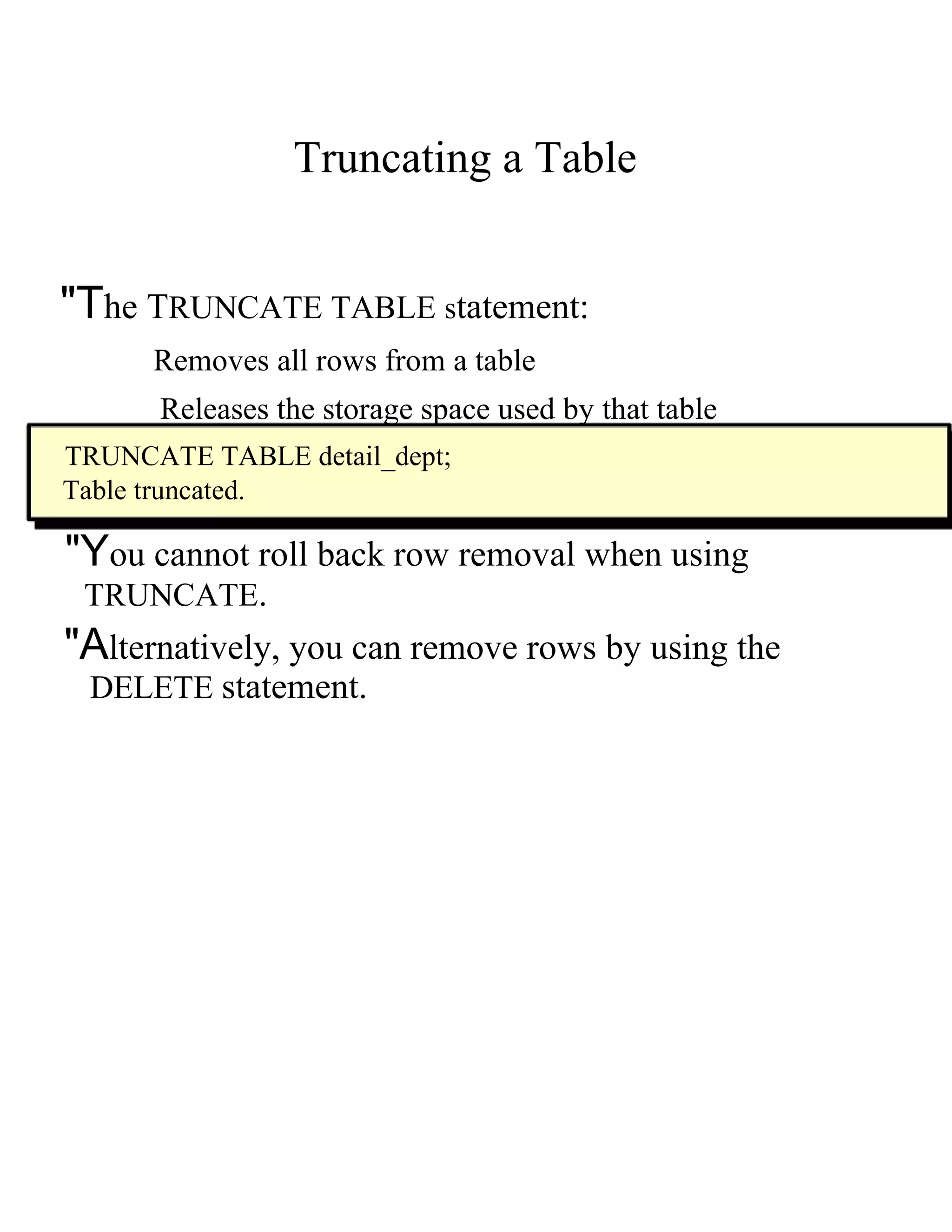 Truncating a Table  "T he  T RUNCATE TABLE  s tatement:  Removes all rows from a table  Releases the storage space used by that table  TRUNCATE TABLE detail_dept;  Table truncated.  "Y ou cannot roll back row removal when using  TRUNCATE .  "A lternatively, you can remove rows by using the  DELETE   statement.  
