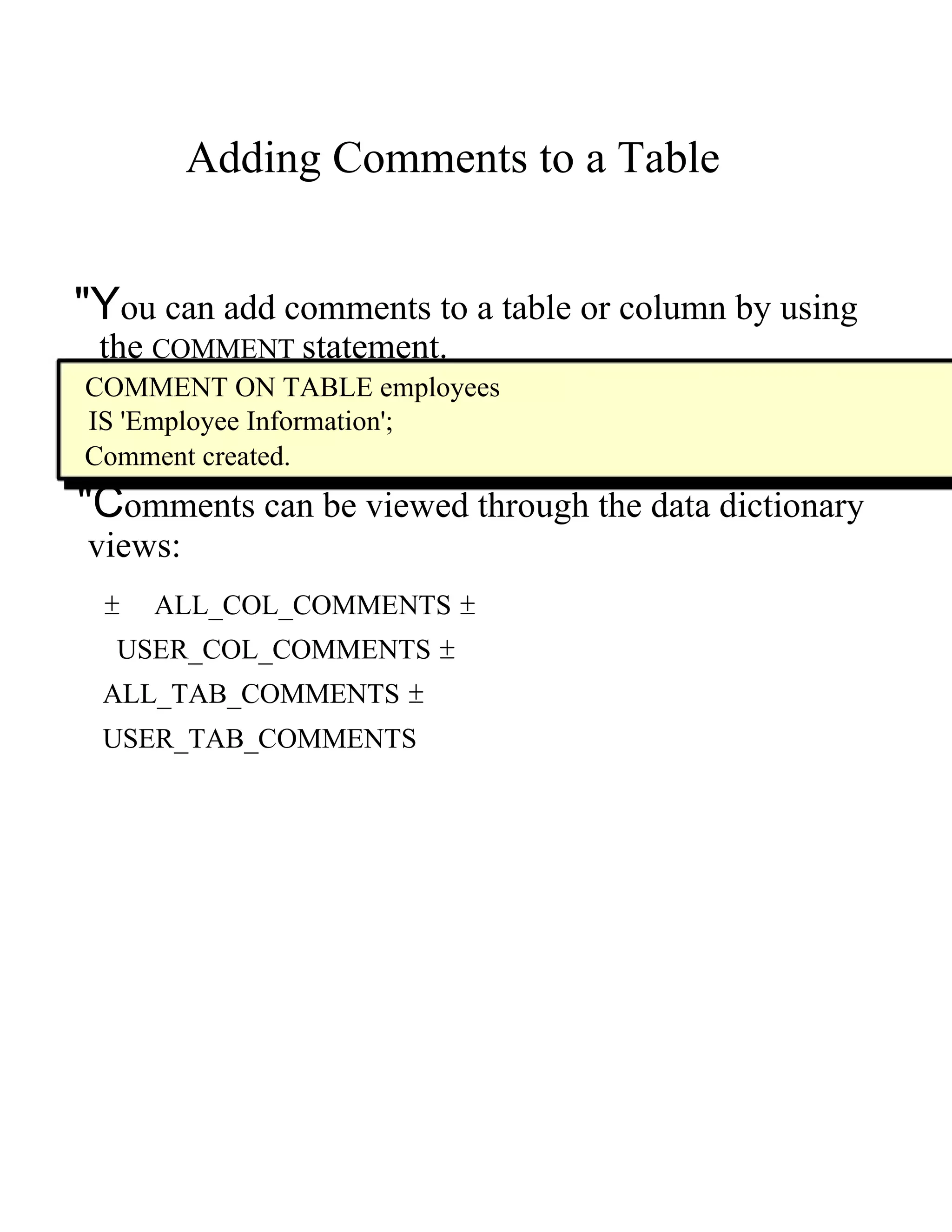 Adding Comments to a Table  "Y ou can add comments to a table or column by using  the   COMMENT   statement.  COMMENT ON TABLE employees  IS 'Employee Information';  Comment created.  "C omments can be viewed through the data dictionary  views:  ±  ALL_COL_COMMENTS  ±  USER_COL_COMMENTS  ±  ALL_TAB_COMMENTS  ±  USER_TAB_COMMENTS  