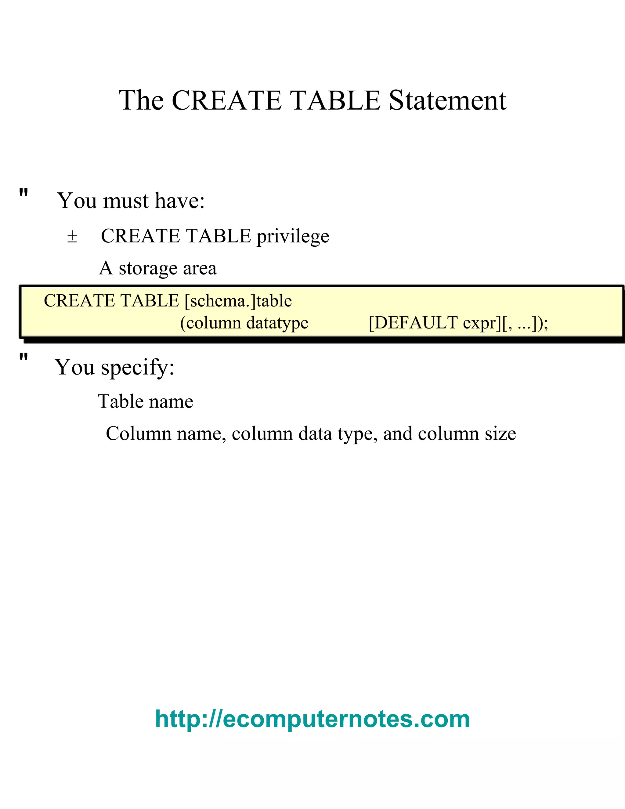 The   CREATE TABLE   Statement  "  You must have:  ±  CREATE TABLE   privilege  A storage area  CREATE TABLE [ schema .] table  ( column datatype  [DEFAULT   expr ][, ...]);  "  You specify:  Table name  Column name, column data type, and column size  http://ecomputernotes.com 