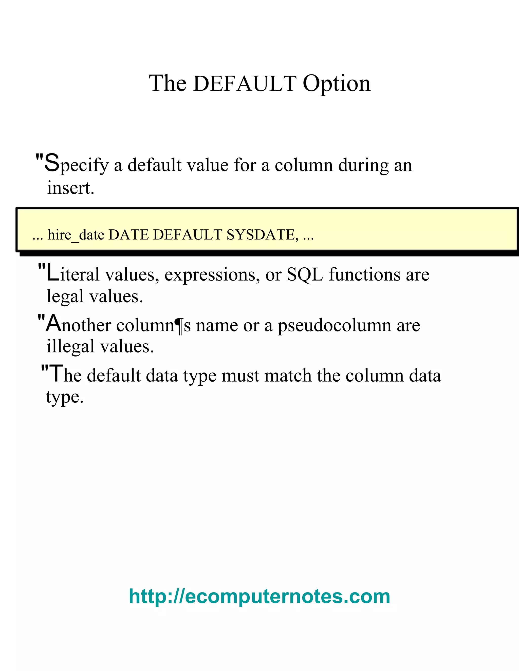 The   DEFAULT   Option  "S pecify a default value for a column during an  insert.  ... hire_date DATE DEFAULT SYSDATE, ...  "L iteral values, expressions, or SQL functions are  legal values.  "A nother column¶s name or a pseudocolumn are  illegal values.  "T he default data type must match the column data  type.  http://ecomputernotes.com 
