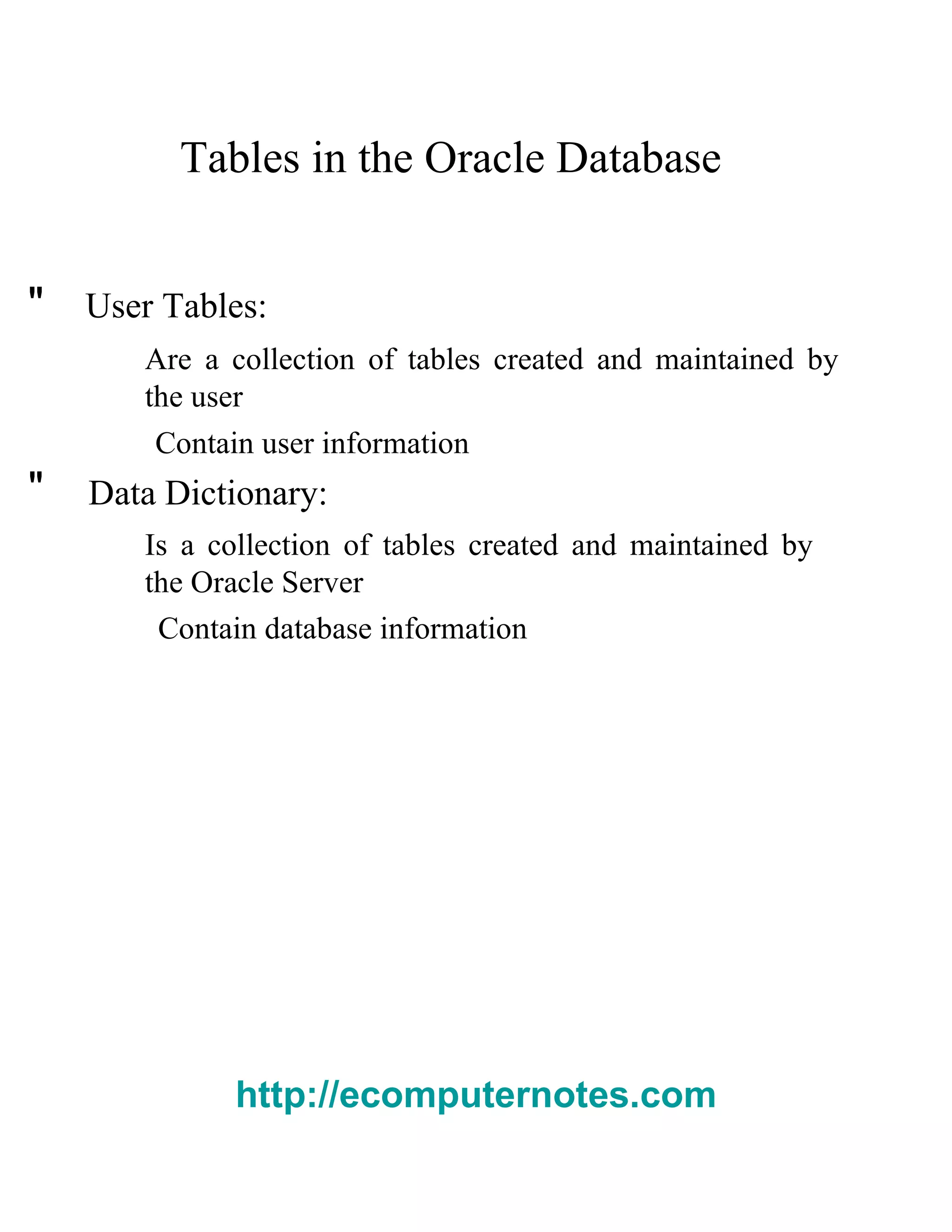 Tables in the Oracle Database  "  User Tables:  Are a collection of tables created and maintained by the user  Contain user information  "  Data Dictionary:  Is a collection of tables created and maintained by the Oracle Server  Contain database information  http://ecomputernotes.com 