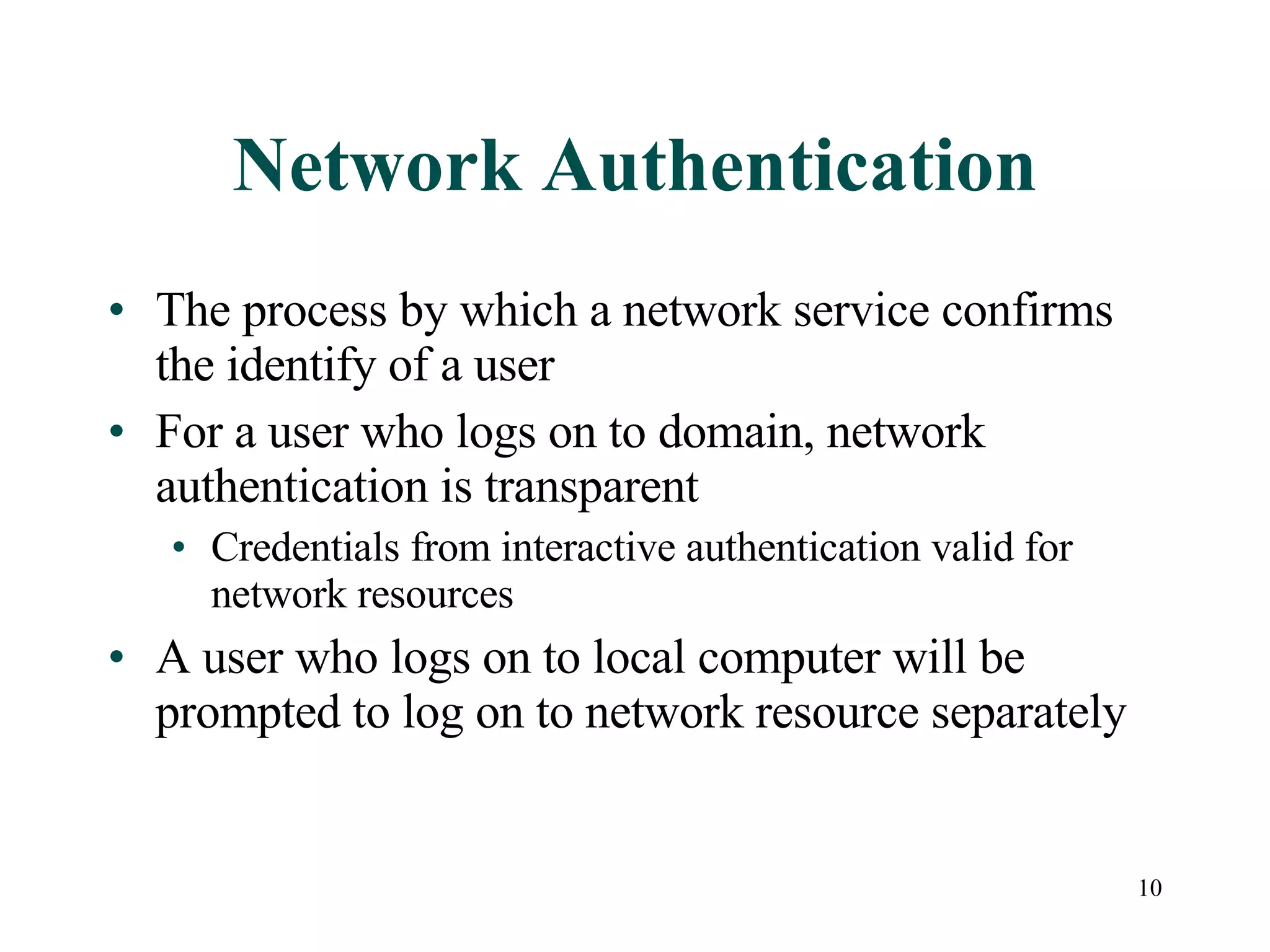 10
Network Authentication
• The process by which a network service confirms
the identify of a user
• For a user who logs on to domain, network
authentication is transparent
• Credentials from interactive authentication valid for
network resources
• A user who logs on to local computer will be
prompted to log on to network resource separately
 