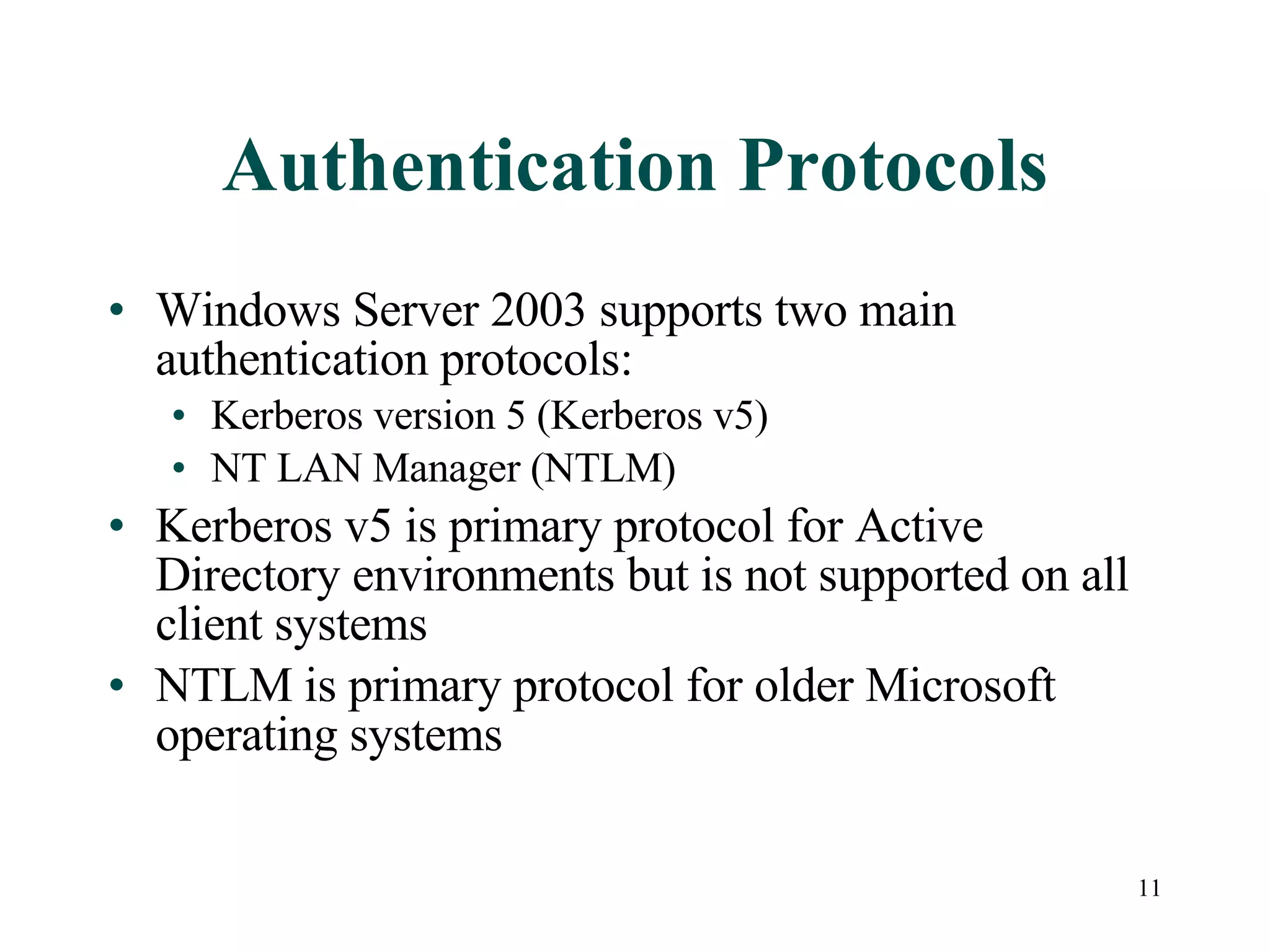 11
Authentication Protocols
• Windows Server 2003 supports two main
authentication protocols:
• Kerberos version 5 (Kerberos v5)
• NT LAN Manager (NTLM)
• Kerberos v5 is primary protocol for Active
Directory environments but is not supported on all
client systems
• NTLM is primary protocol for older Microsoft
operating systems
 