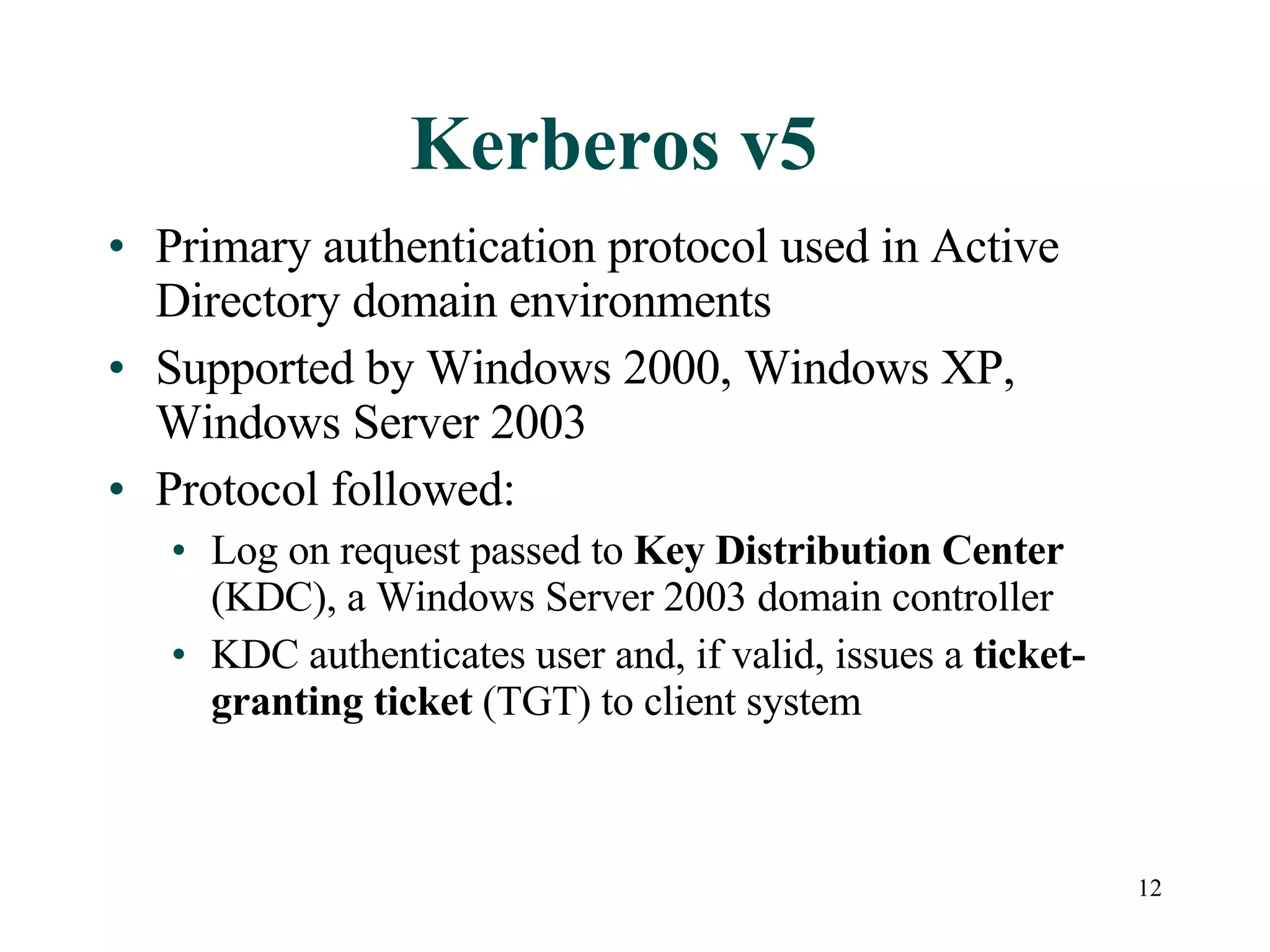 12
Kerberos v5
• Primary authentication protocol used in Active
Directory domain environments
• Supported by Windows 2000, Windows XP,
Windows Server 2003
• Protocol followed:
• Log on request passed to Key Distribution Center
(KDC), a Windows Server 2003 domain controller
• KDC authenticates user and, if valid, issues a ticket-
granting ticket (TGT) to client system
 