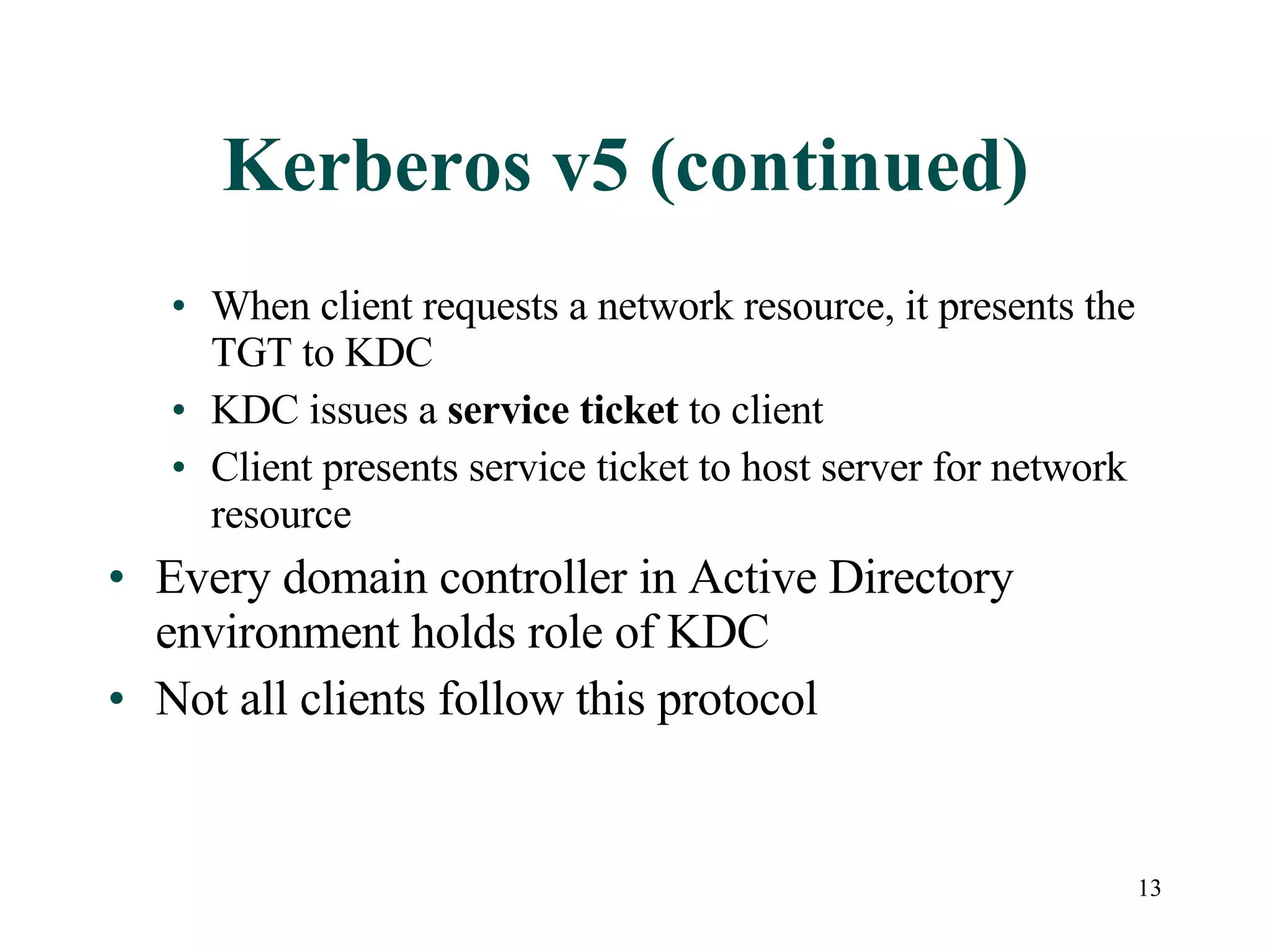 13
Kerberos v5 (continued)
• When client requests a network resource, it presents the
TGT to KDC
• KDC issues a service ticket to client
• Client presents service ticket to host server for network
resource
• Every domain controller in Active Directory
environment holds role of KDC
• Not all clients follow this protocol
 