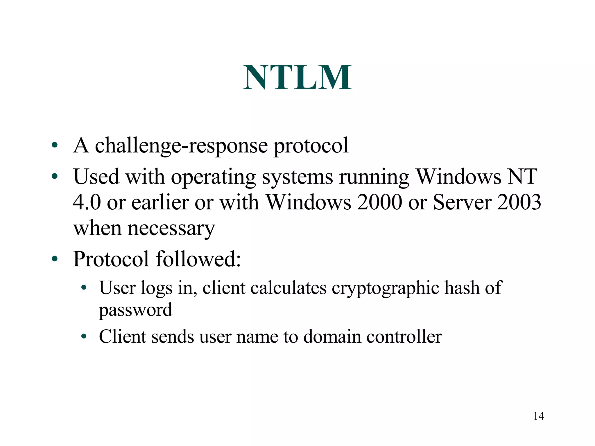 14
NTLM
• A challenge-response protocol
• Used with operating systems running Windows NT
4.0 or earlier or with Windows 2000 or Server 2003
when necessary
• Protocol followed:
• User logs in, client calculates cryptographic hash of
password
• Client sends user name to domain controller
 