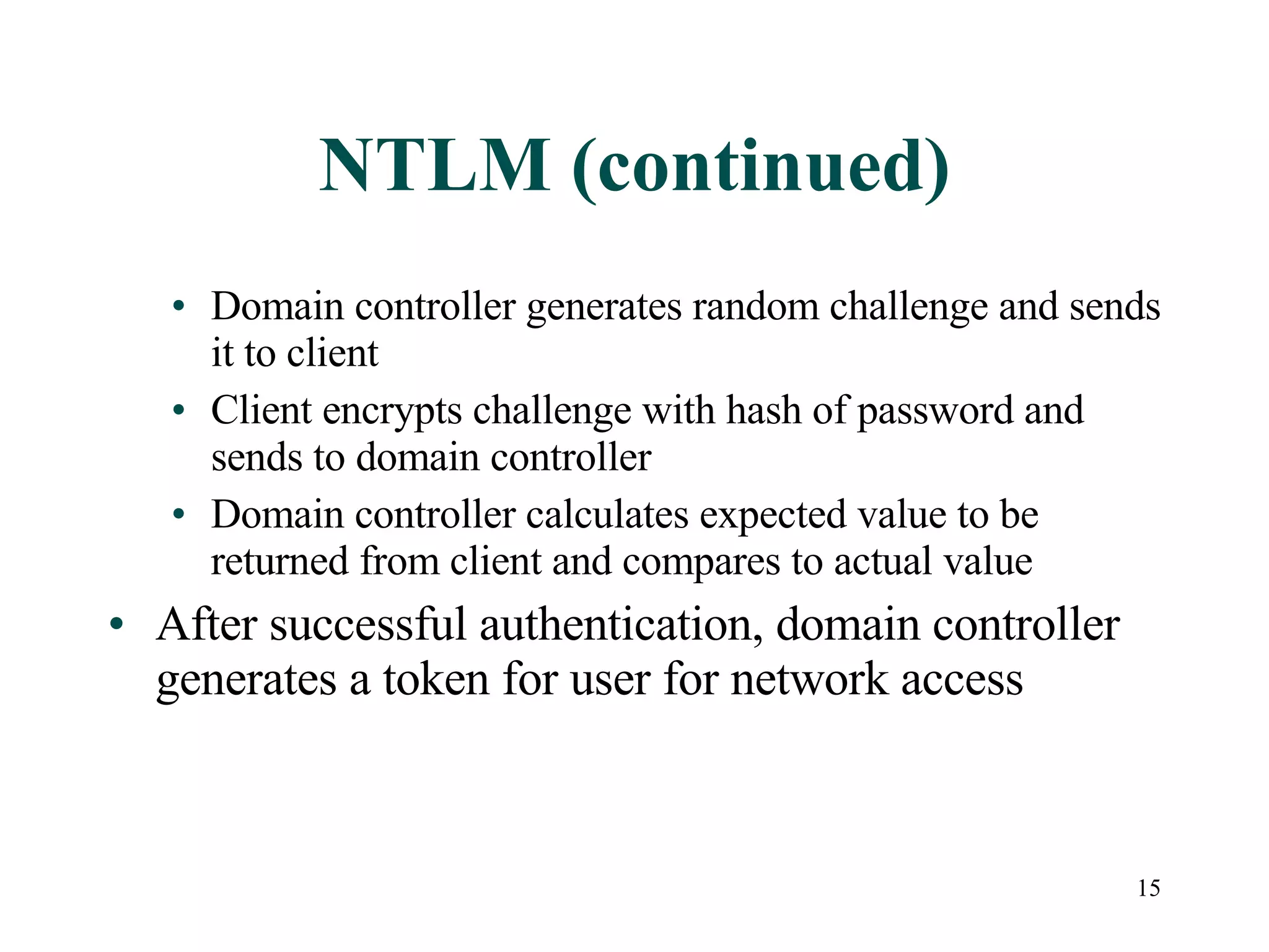 15
NTLM (continued)
• Domain controller generates random challenge and sends
it to client
• Client encrypts challenge with hash of password and
sends to domain controller
• Domain controller calculates expected value to be
returned from client and compares to actual value
• After successful authentication, domain controller
generates a token for user for network access
 