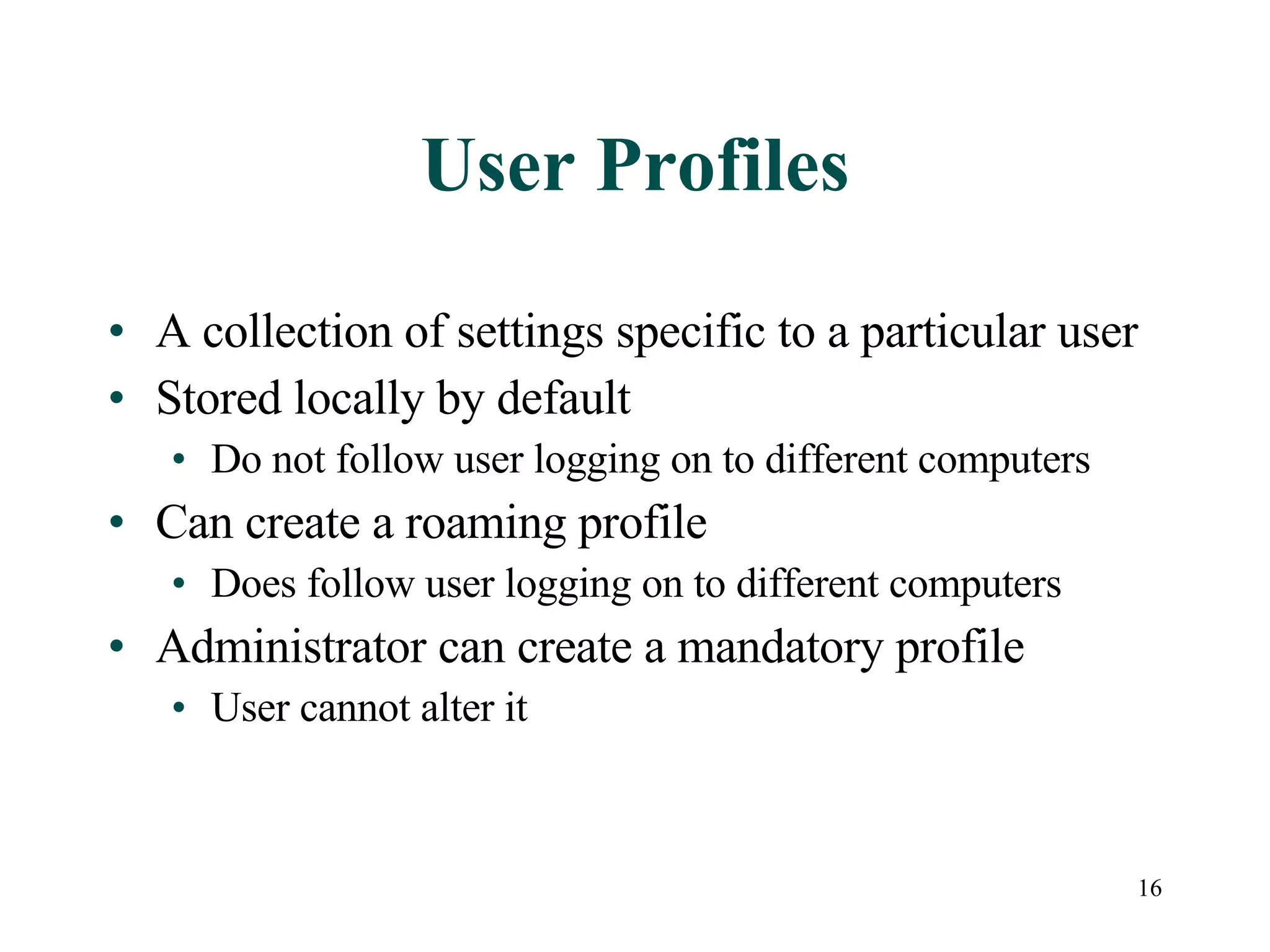 16
User Profiles
• A collection of settings specific to a particular user
• Stored locally by default
• Do not follow user logging on to different computers
• Can create a roaming profile
• Does follow user logging on to different computers
• Administrator can create a mandatory profile
• User cannot alter it
 