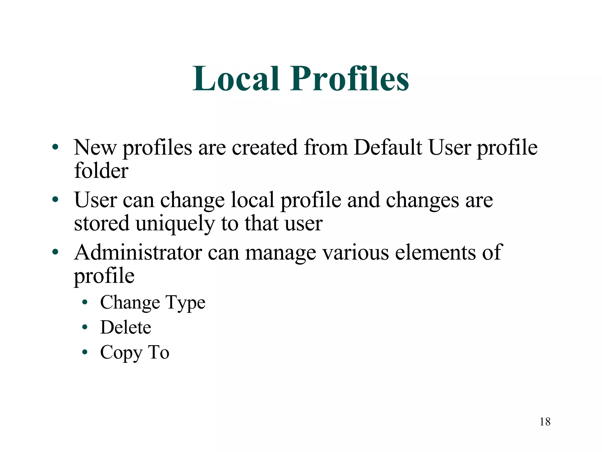 18
Local Profiles
• New profiles are created from Default User profile
folder
• User can change local profile and changes are
stored uniquely to that user
• Administrator can manage various elements of
profile
• Change Type
• Delete
• Copy To
 