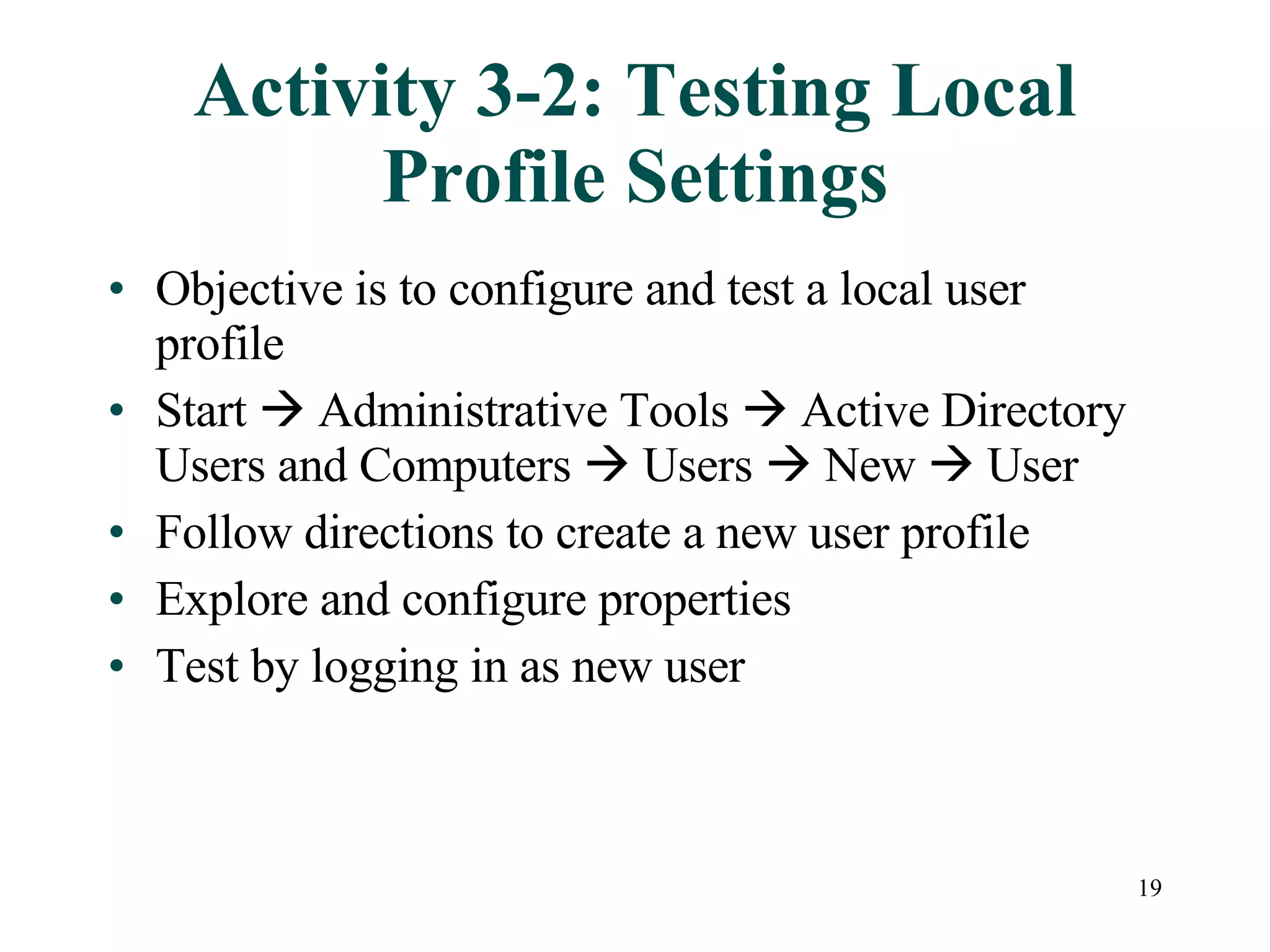 19
Activity 3-2: Testing Local
Profile Settings
• Objective is to configure and test a local user
profile
• Start  Administrative Tools  Active Directory
Users and Computers  Users  New  User
• Follow directions to create a new user profile
• Explore and configure properties
• Test by logging in as new user
 