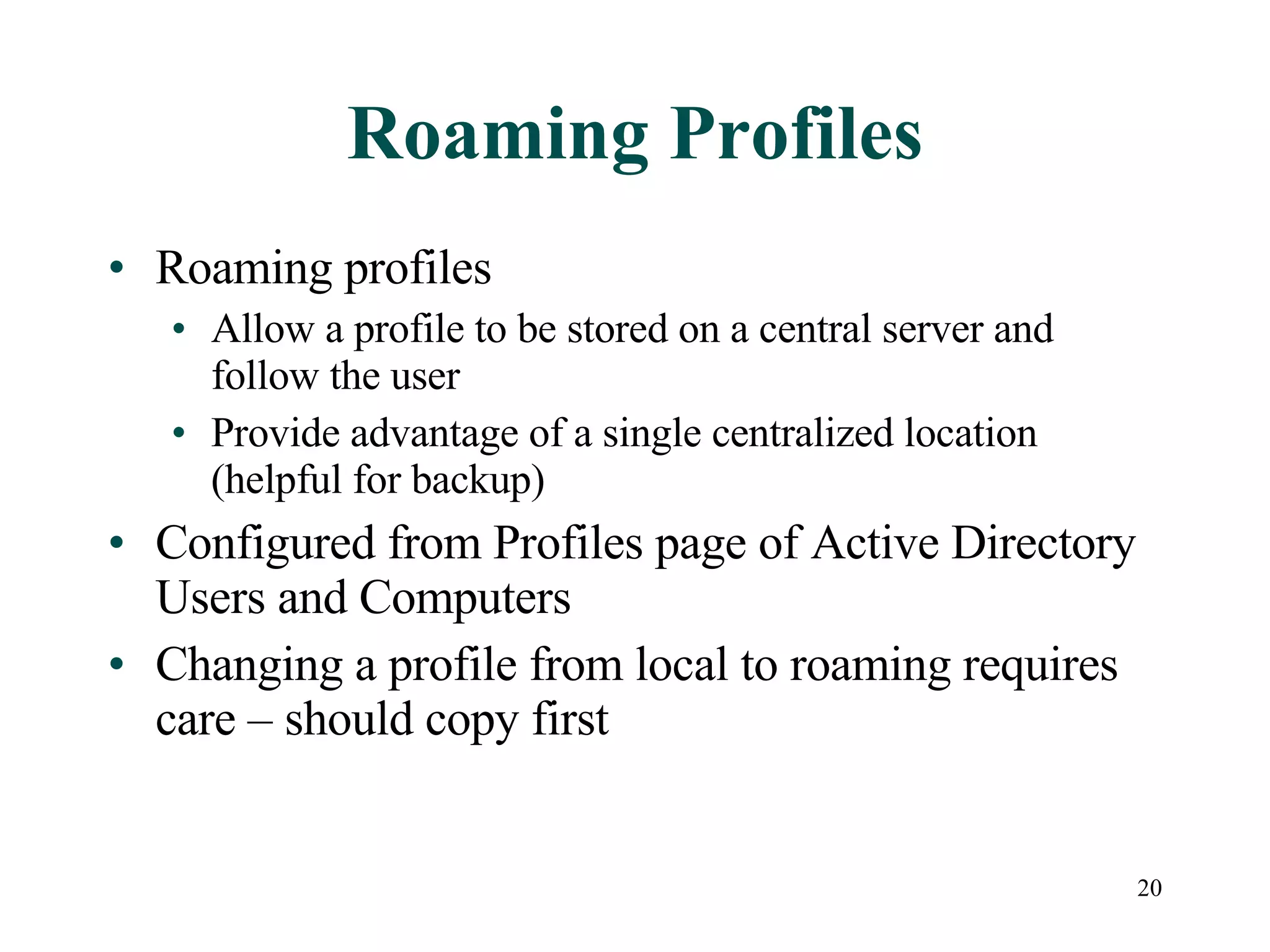 20
Roaming Profiles
• Roaming profiles
• Allow a profile to be stored on a central server and
follow the user
• Provide advantage of a single centralized location
(helpful for backup)
• Configured from Profiles page of Active Directory
Users and Computers
• Changing a profile from local to roaming requires
care – should copy first
 