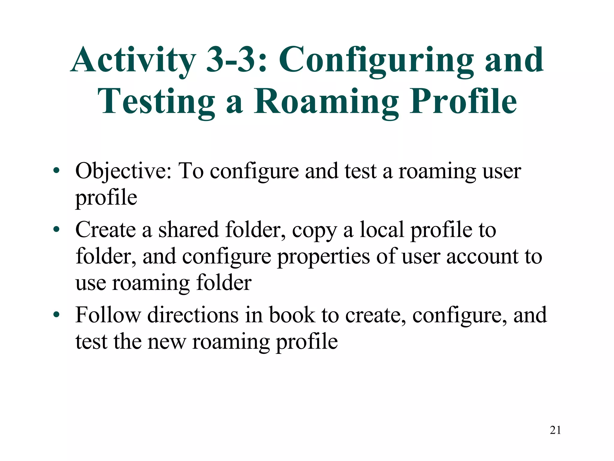 21
Activity 3-3: Configuring and
Testing a Roaming Profile
• Objective: To configure and test a roaming user
profile
• Create a shared folder, copy a local profile to
folder, and configure properties of user account to
use roaming folder
• Follow directions in book to create, configure, and
test the new roaming profile
 