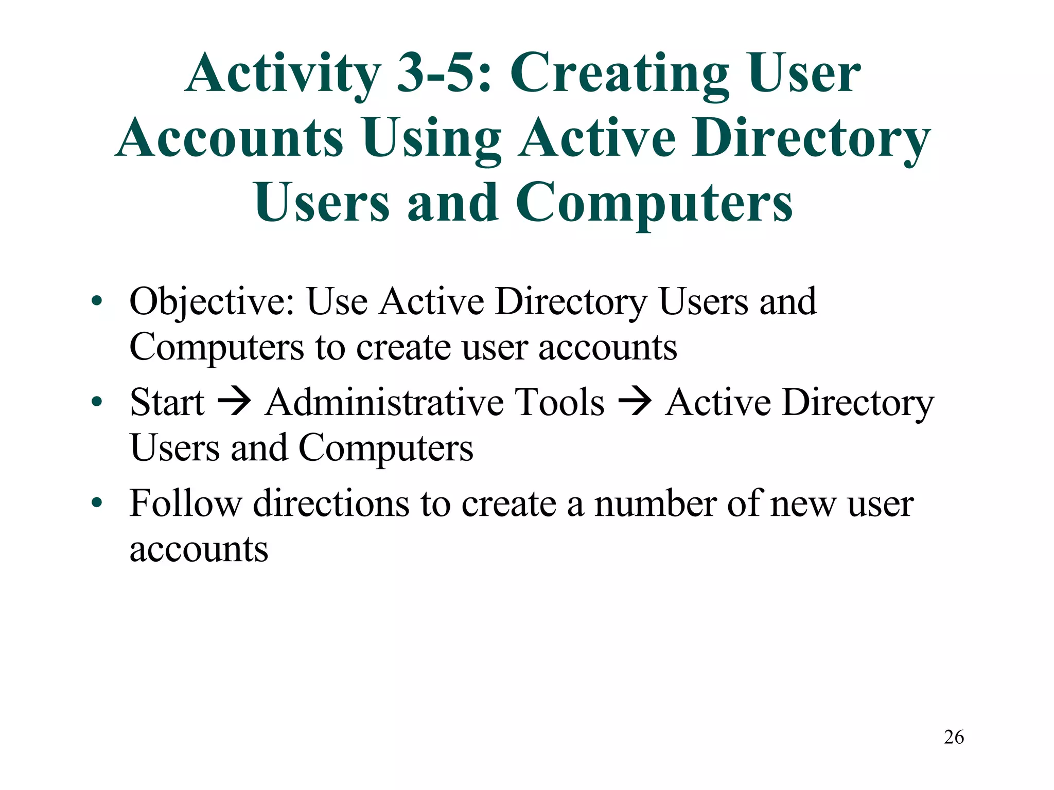 26
Activity 3-5: Creating User
Accounts Using Active Directory
Users and Computers
• Objective: Use Active Directory Users and
Computers to create user accounts
• Start  Administrative Tools  Active Directory
Users and Computers
• Follow directions to create a number of new user
accounts
 