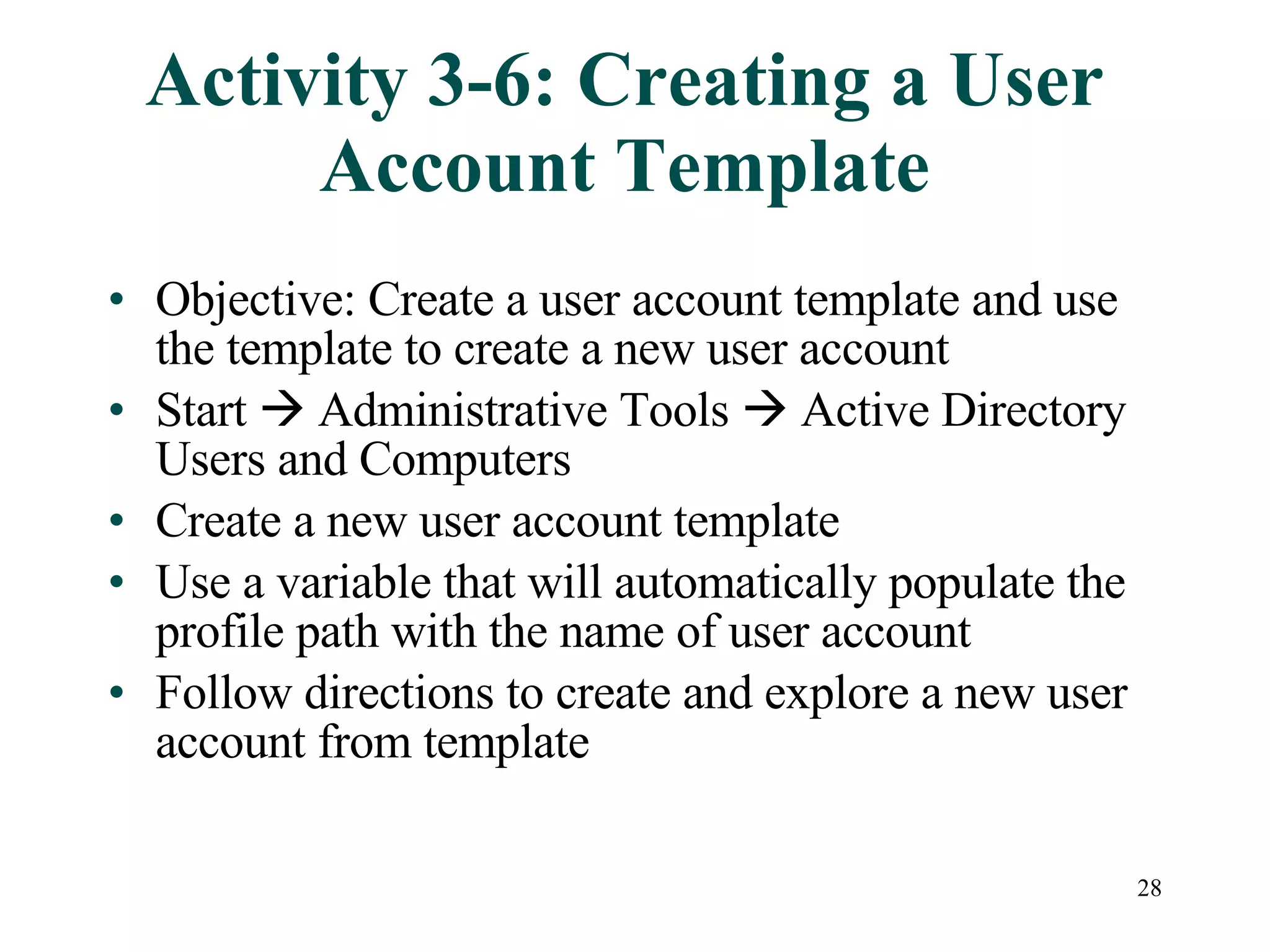 28
Activity 3-6: Creating a User
Account Template
• Objective: Create a user account template and use
the template to create a new user account
• Start  Administrative Tools  Active Directory
Users and Computers
• Create a new user account template
• Use a variable that will automatically populate the
profile path with the name of user account
• Follow directions to create and explore a new user
account from template
 