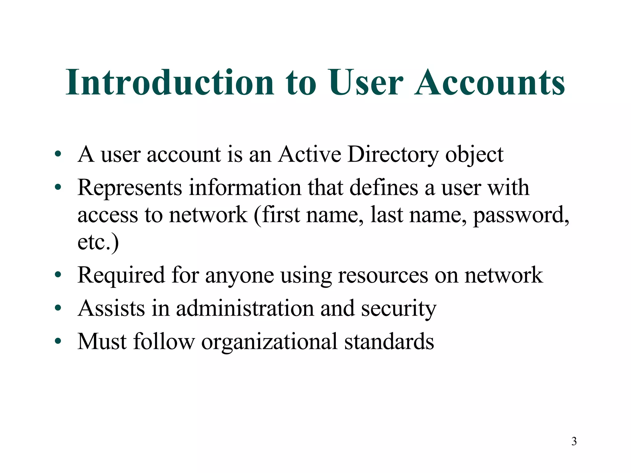 3
Introduction to User Accounts
• A user account is an Active Directory object
• Represents information that defines a user with
access to network (first name, last name, password,
etc.)
• Required for anyone using resources on network
• Assists in administration and security
• Must follow organizational standards
 