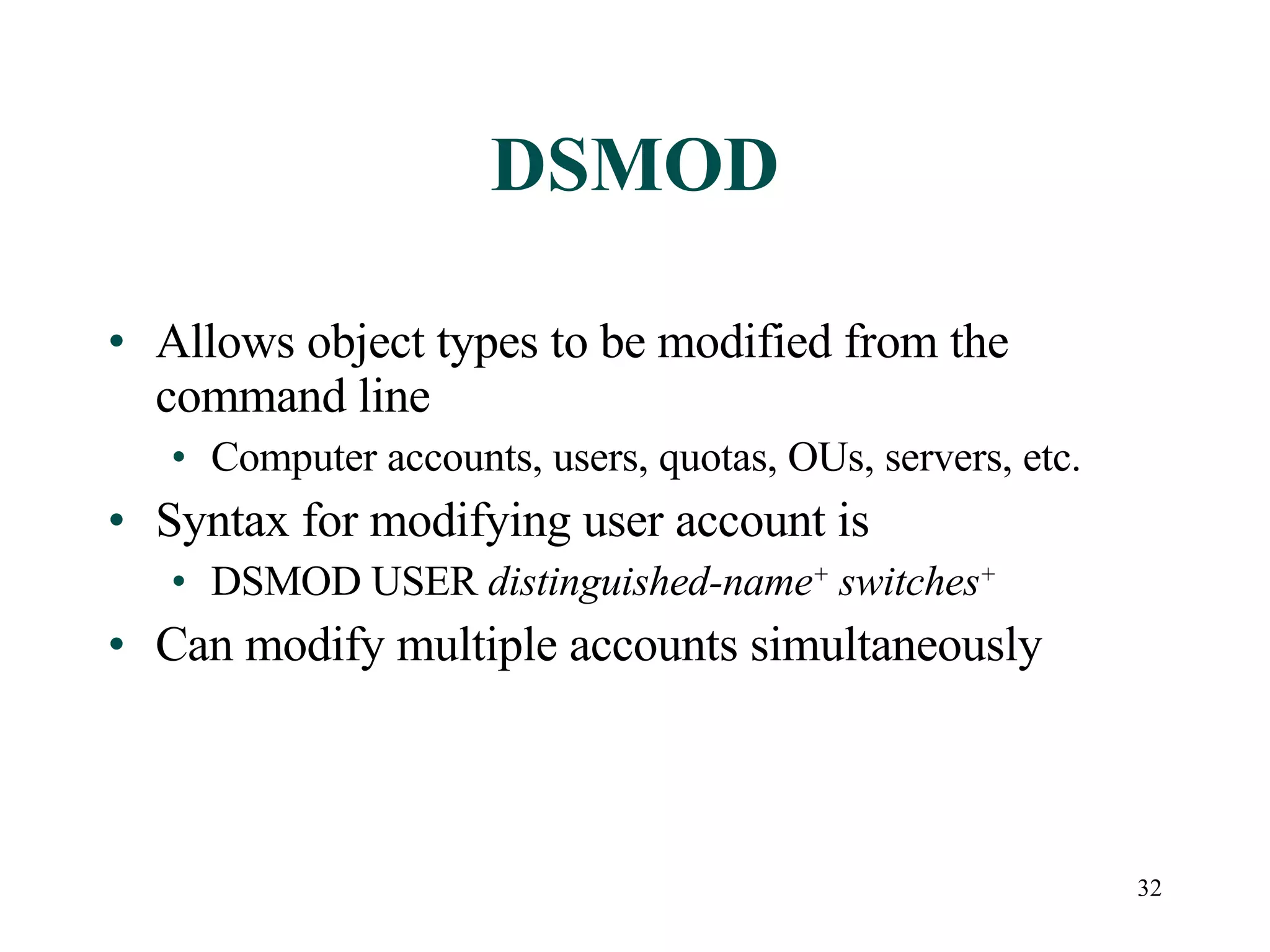32
DSMOD
• Allows object types to be modified from the
command line
• Computer accounts, users, quotas, OUs, servers, etc.
• Syntax for modifying user account is
• DSMOD USER distinguished-name+
switches+
• Can modify multiple accounts simultaneously
 