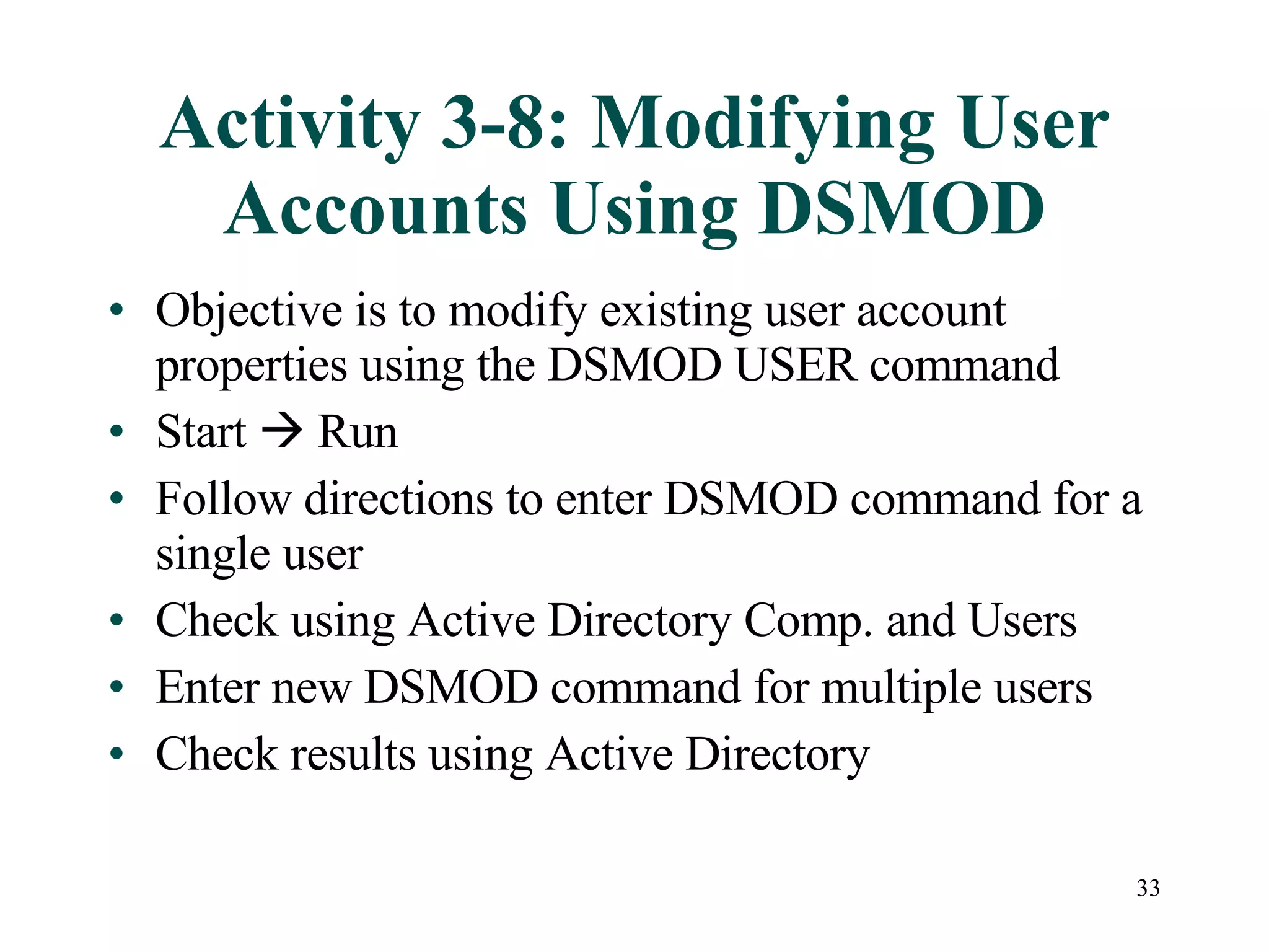 33
Activity 3-8: Modifying User
Accounts Using DSMOD
• Objective is to modify existing user account
properties using the DSMOD USER command
• Start  Run
• Follow directions to enter DSMOD command for a
single user
• Check using Active Directory Comp. and Users
• Enter new DSMOD command for multiple users
• Check results using Active Directory
 