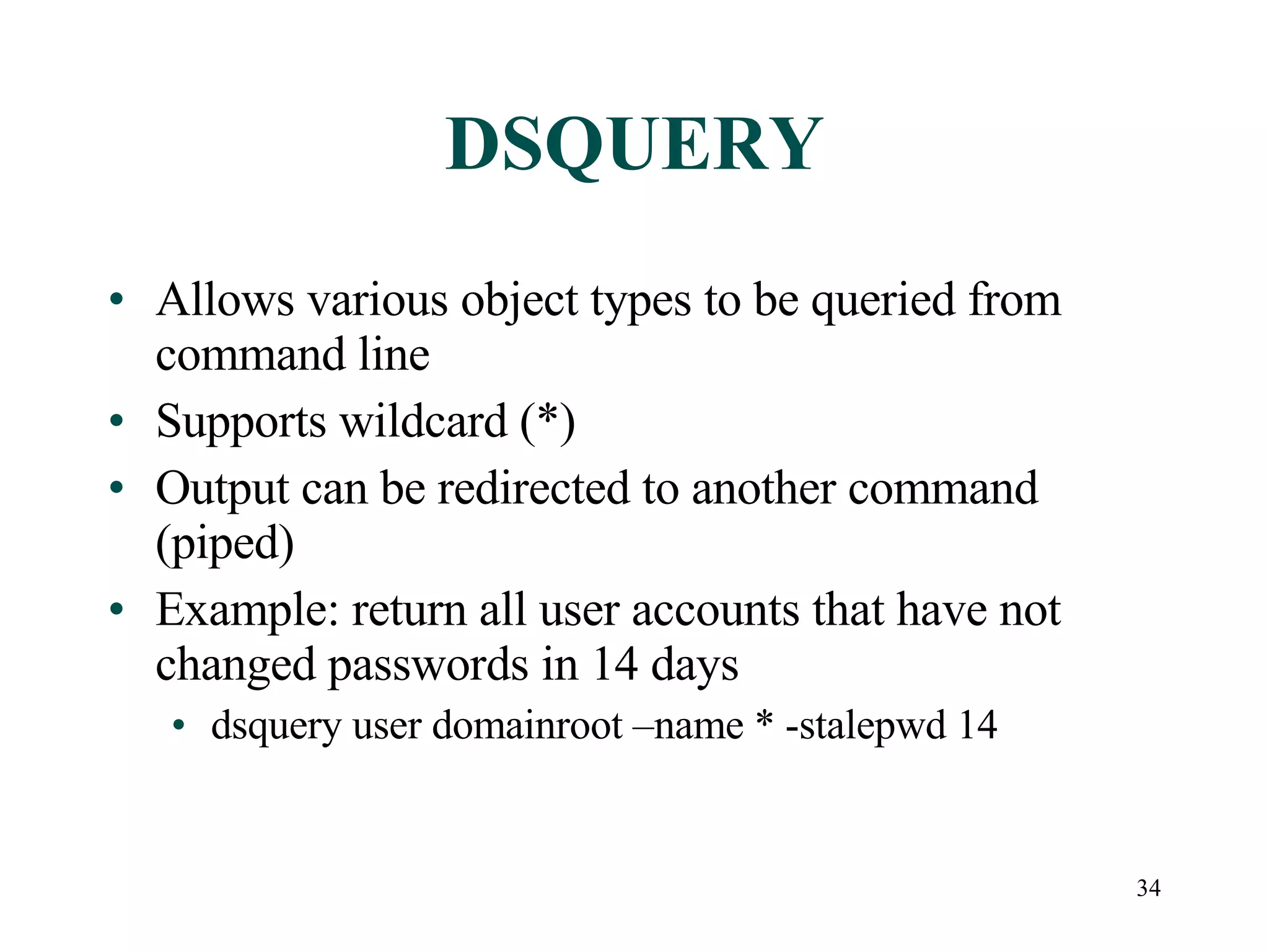 34
DSQUERY
• Allows various object types to be queried from
command line
• Supports wildcard (*)
• Output can be redirected to another command
(piped)
• Example: return all user accounts that have not
changed passwords in 14 days
• dsquery user domainroot –name * -stalepwd 14
 