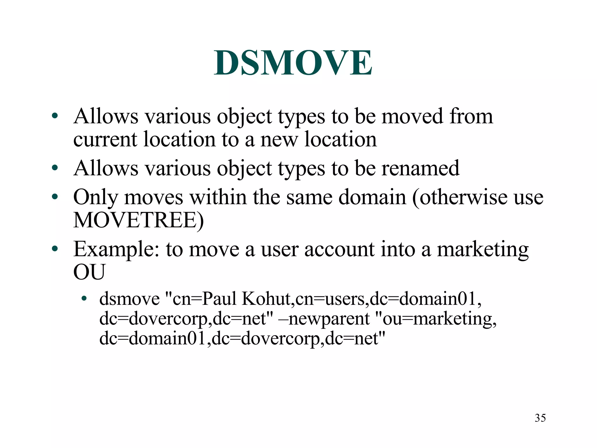 35
DSMOVE
• Allows various object types to be moved from
current location to a new location
• Allows various object types to be renamed
• Only moves within the same domain (otherwise use
MOVETREE)
• Example: to move a user account into a marketing
OU
• dsmove &quot;cn=Paul Kohut,cn=users,dc=domain01,
dc=dovercorp,dc=net&quot; –newparent &quot;ou=marketing,
dc=domain01,dc=dovercorp,dc=net&quot;
 