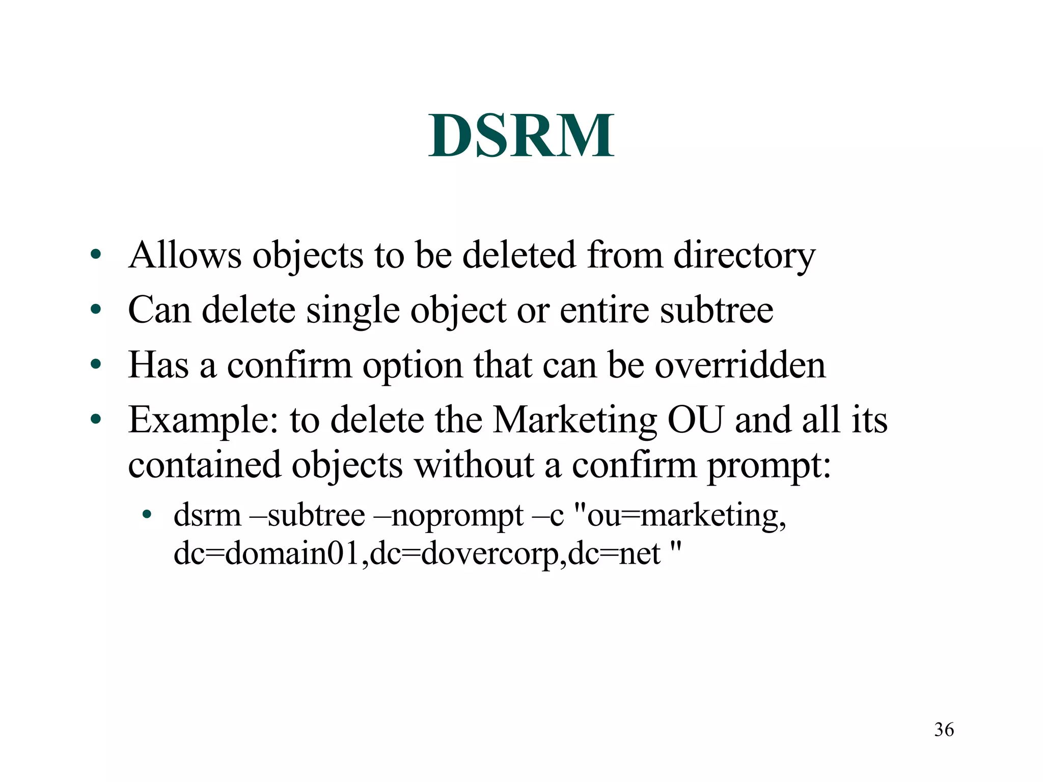 36
DSRM
• Allows objects to be deleted from directory
• Can delete single object or entire subtree
• Has a confirm option that can be overridden
• Example: to delete the Marketing OU and all its
contained objects without a confirm prompt:
• dsrm –subtree –noprompt –c &quot;ou=marketing,
dc=domain01,dc=dovercorp,dc=net &quot;
 