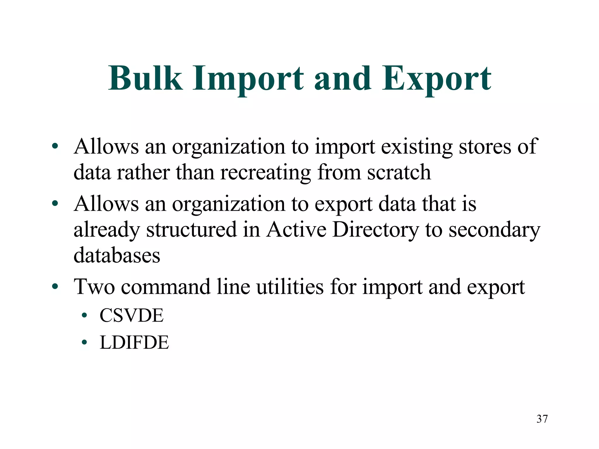 37
Bulk Import and Export
• Allows an organization to import existing stores of
data rather than recreating from scratch
• Allows an organization to export data that is
already structured in Active Directory to secondary
databases
• Two command line utilities for import and export
• CSVDE
• LDIFDE
 