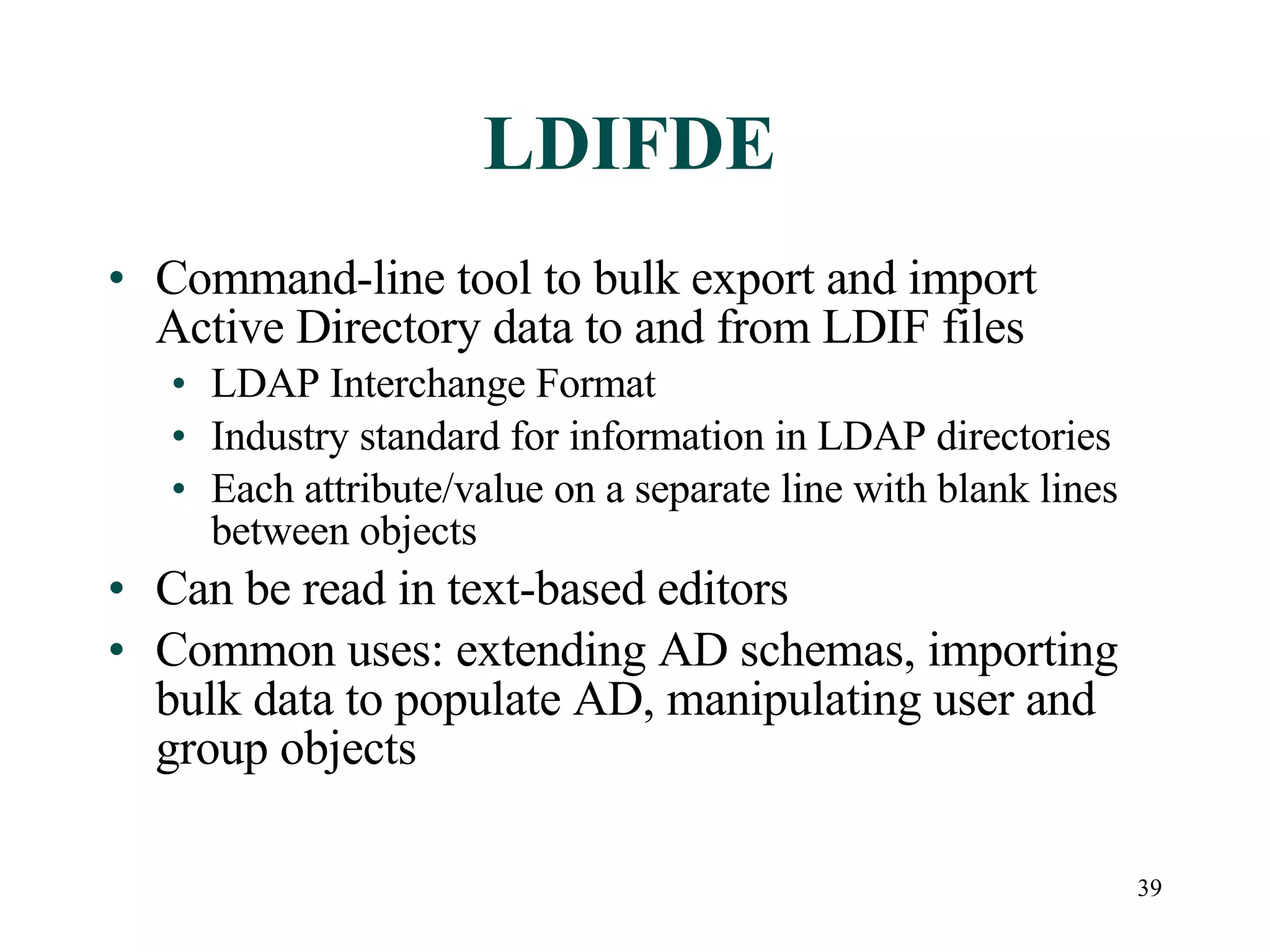 39
LDIFDE
• Command-line tool to bulk export and import
Active Directory data to and from LDIF files
• LDAP Interchange Format
• Industry standard for information in LDAP directories
• Each attribute/value on a separate line with blank lines
between objects
• Can be read in text-based editors
• Common uses: extending AD schemas, importing
bulk data to populate AD, manipulating user and
group objects
 