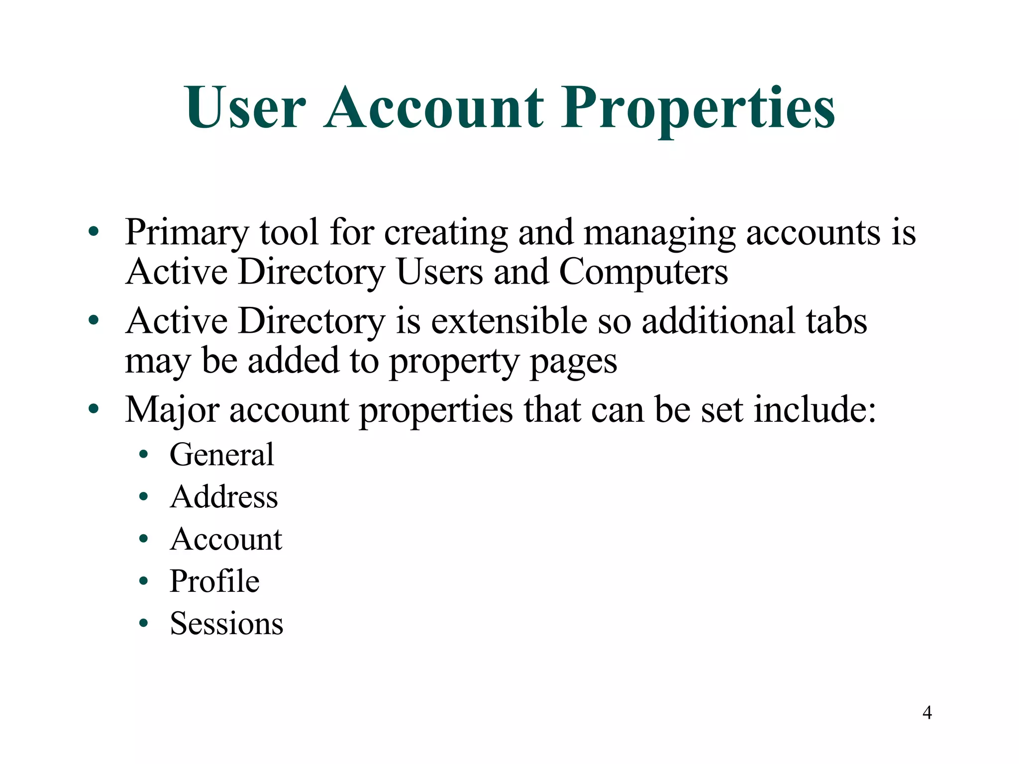 4
User Account Properties
• Primary tool for creating and managing accounts is
Active Directory Users and Computers
• Active Directory is extensible so additional tabs
may be added to property pages
• Major account properties that can be set include:
• General
• Address
• Account
• Profile
• Sessions
 