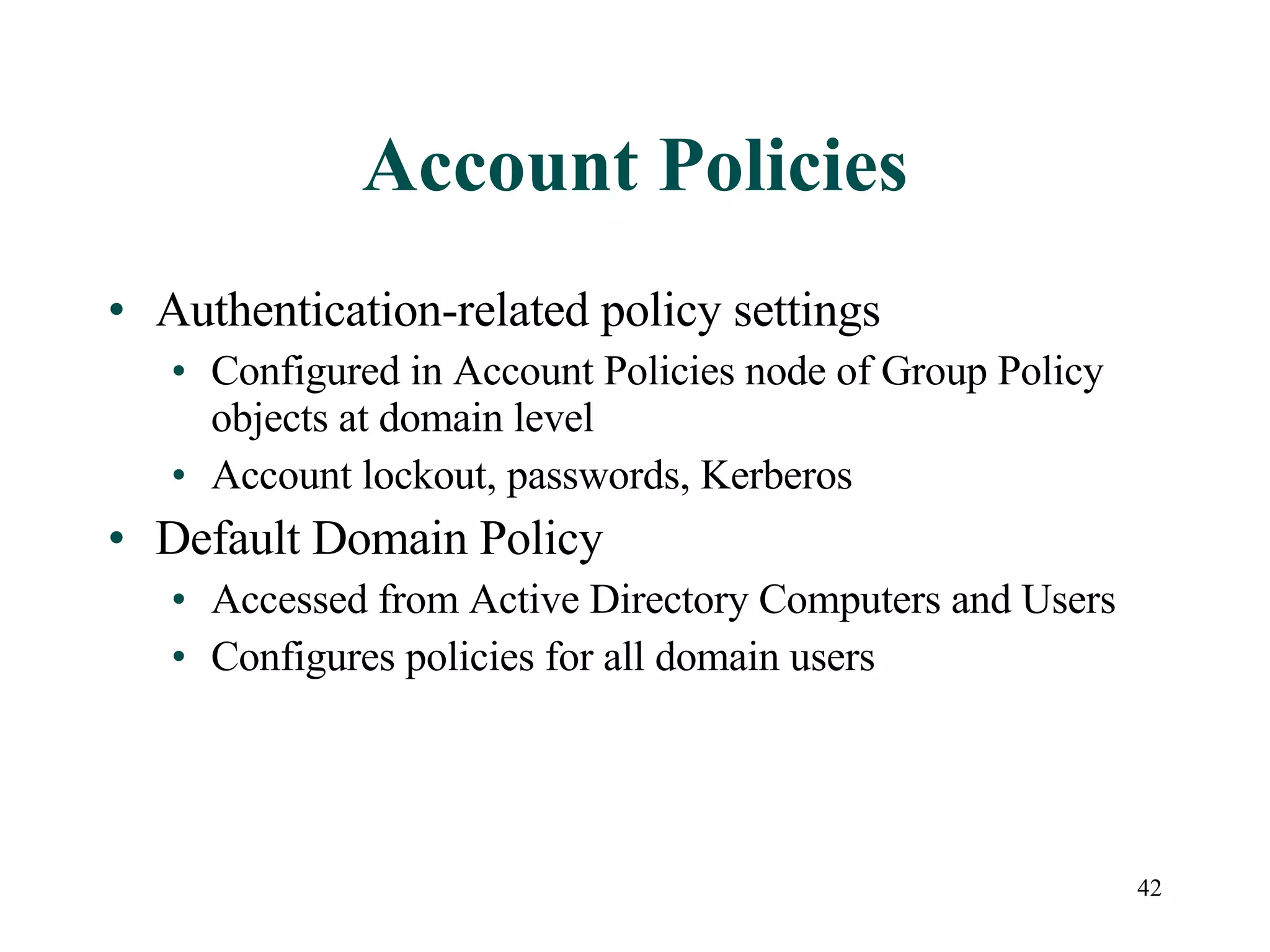 42
Account Policies
• Authentication-related policy settings
• Configured in Account Policies node of Group Policy
objects at domain level
• Account lockout, passwords, Kerberos
• Default Domain Policy
• Accessed from Active Directory Computers and Users
• Configures policies for all domain users
 