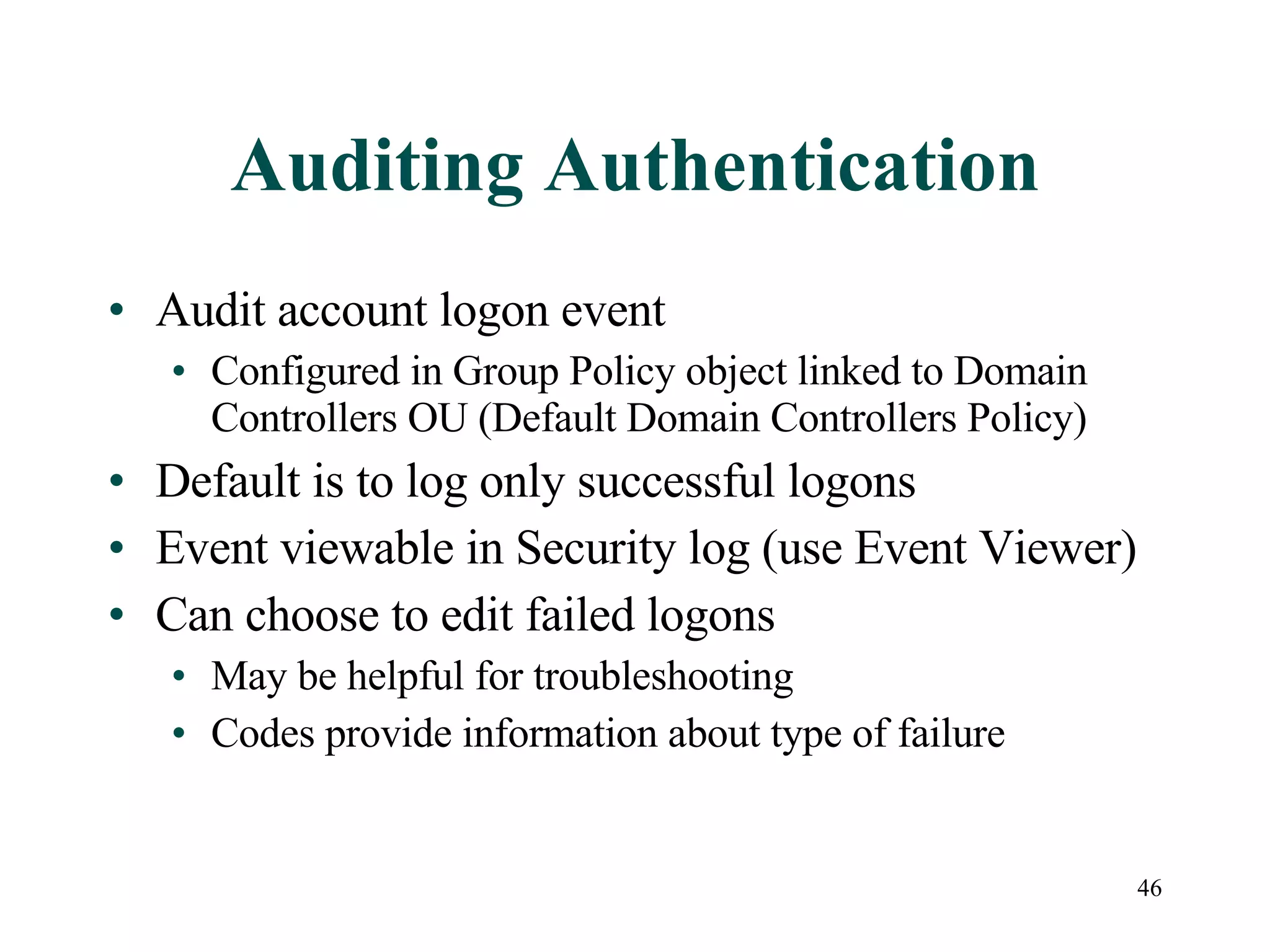 46
Auditing Authentication
• Audit account logon event
• Configured in Group Policy object linked to Domain
Controllers OU (Default Domain Controllers Policy)
• Default is to log only successful logons
• Event viewable in Security log (use Event Viewer)
• Can choose to edit failed logons
• May be helpful for troubleshooting
• Codes provide information about type of failure
 