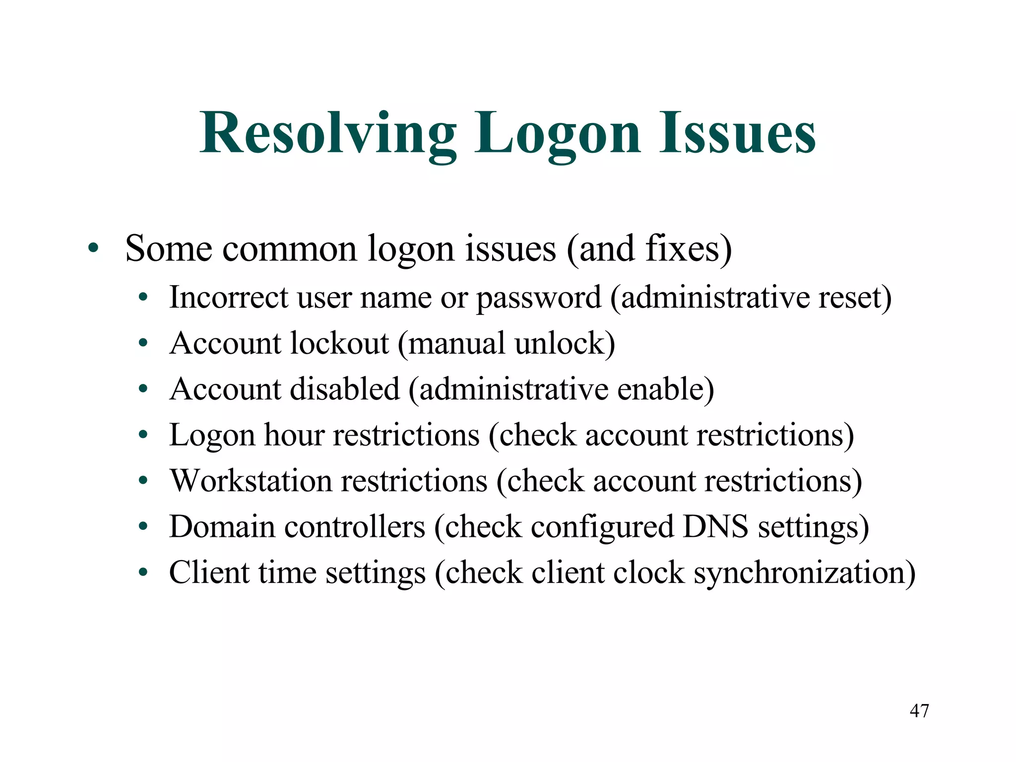 47
Resolving Logon Issues
• Some common logon issues (and fixes)
• Incorrect user name or password (administrative reset)
• Account lockout (manual unlock)
• Account disabled (administrative enable)
• Logon hour restrictions (check account restrictions)
• Workstation restrictions (check account restrictions)
• Domain controllers (check configured DNS settings)
• Client time settings (check client clock synchronization)
 