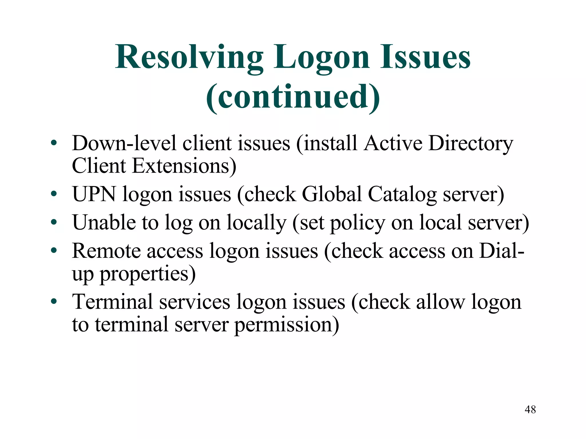 48
Resolving Logon Issues
(continued)
• Down-level client issues (install Active Directory
Client Extensions)
• UPN logon issues (check Global Catalog server)
• Unable to log on locally (set policy on local server)
• Remote access logon issues (check access on Dial-
up properties)
• Terminal services logon issues (check allow logon
to terminal server permission)
 