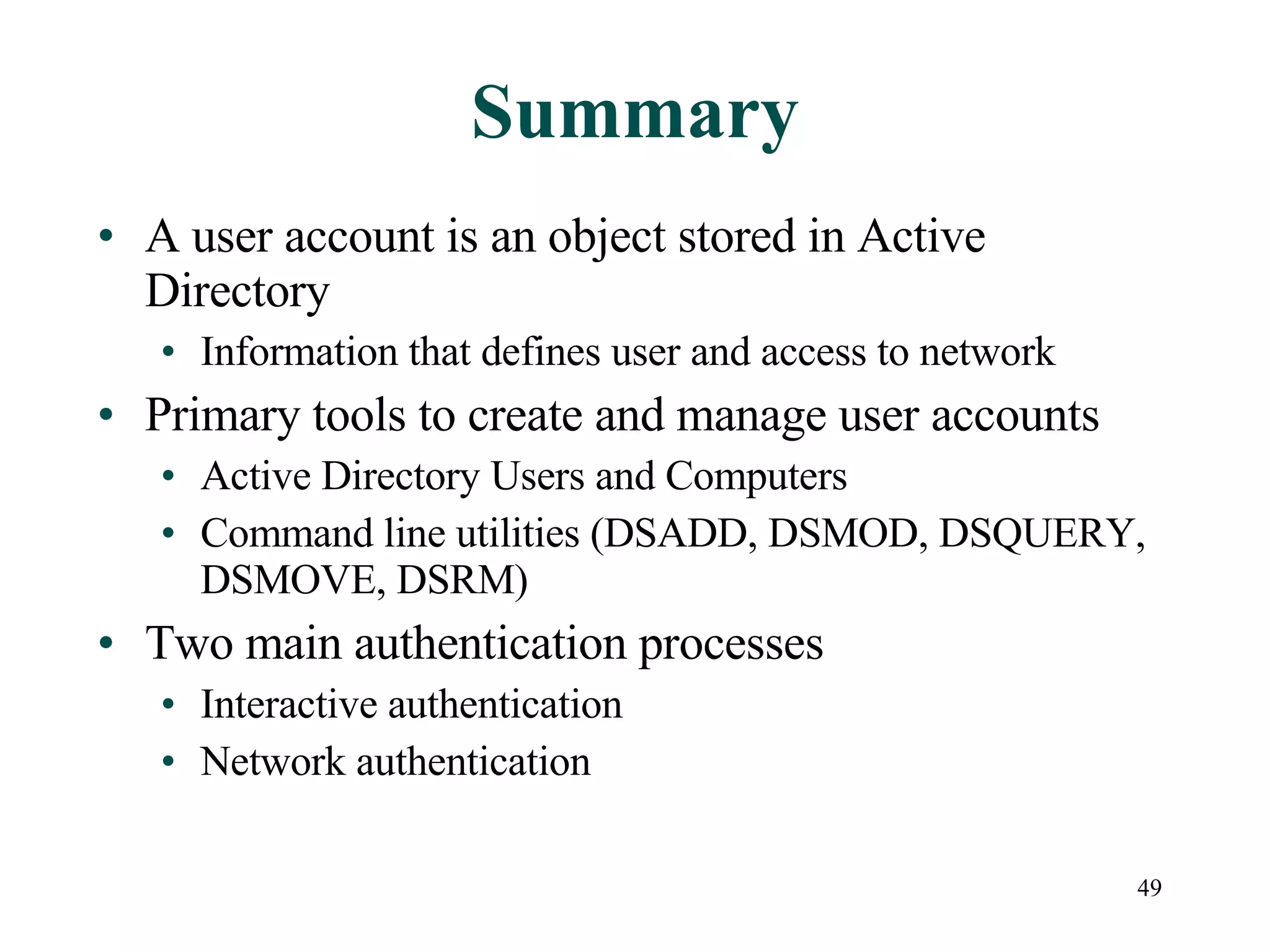 49
Summary
• A user account is an object stored in Active
Directory
• Information that defines user and access to network
• Primary tools to create and manage user accounts
• Active Directory Users and Computers
• Command line utilities (DSADD, DSMOD, DSQUERY,
DSMOVE, DSRM)
• Two main authentication processes
• Interactive authentication
• Network authentication
 