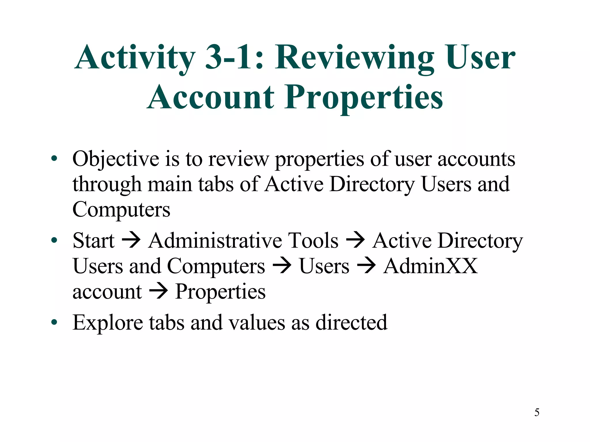 5
Activity 3-1: Reviewing User
Account Properties
• Objective is to review properties of user accounts
through main tabs of Active Directory Users and
Computers
• Start  Administrative Tools  Active Directory
Users and Computers  Users  AdminXX
account  Properties
• Explore tabs and values as directed
 