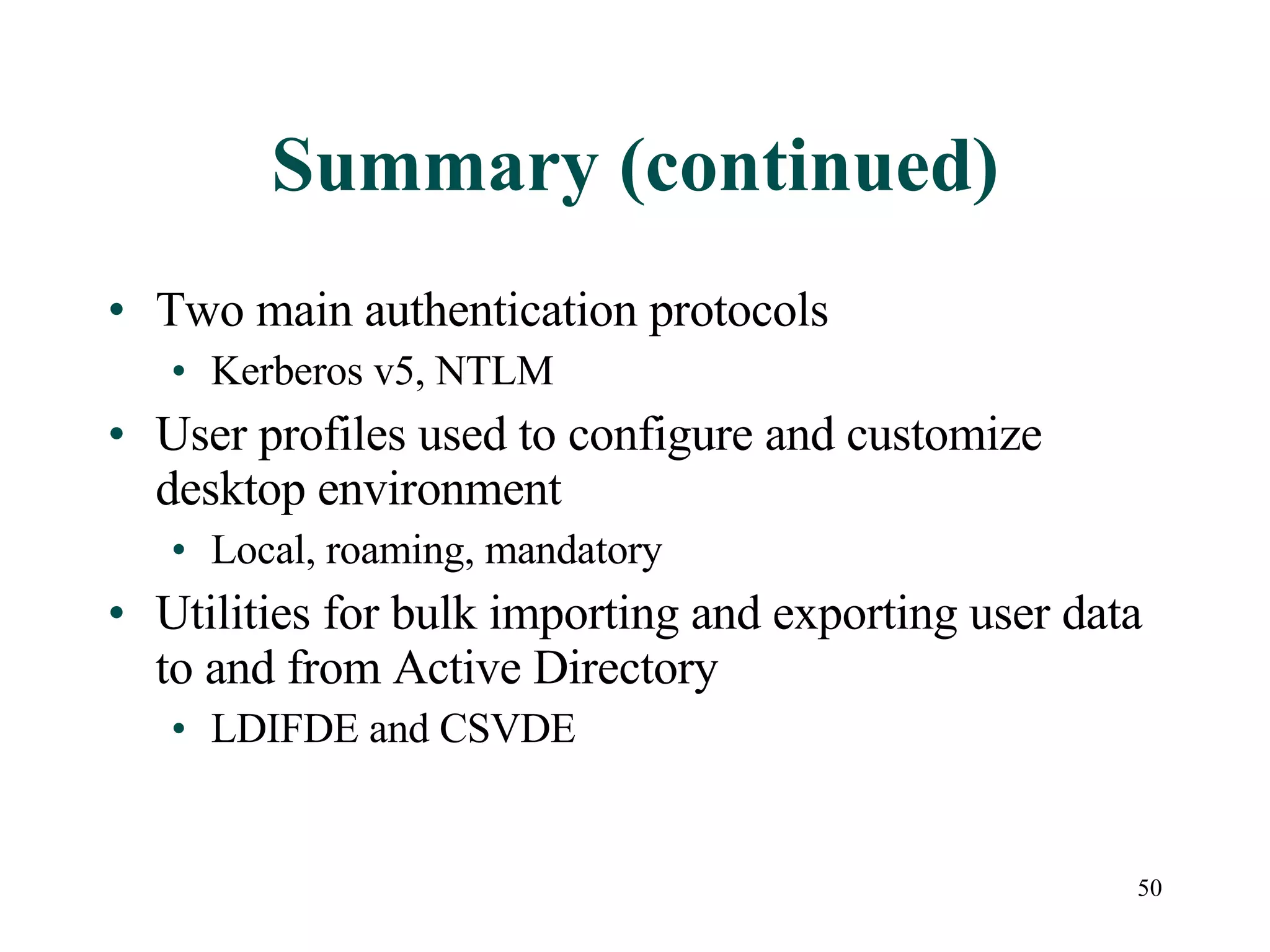 50
Summary (continued)
• Two main authentication protocols
• Kerberos v5, NTLM
• User profiles used to configure and customize
desktop environment
• Local, roaming, mandatory
• Utilities for bulk importing and exporting user data
to and from Active Directory
• LDIFDE and CSVDE
 